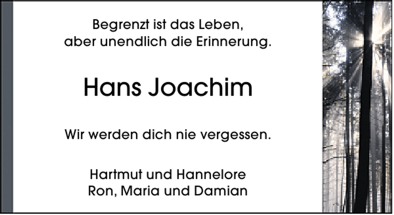 <p>Begrenzt ist das Leben,<br />aber unendlich die Erinnerung.</p><p>Hans Joachim<br />Wir werden dich nie vergessen.<br />Hartmut und Hannelore<br />Ron, Maria und Damian</p>