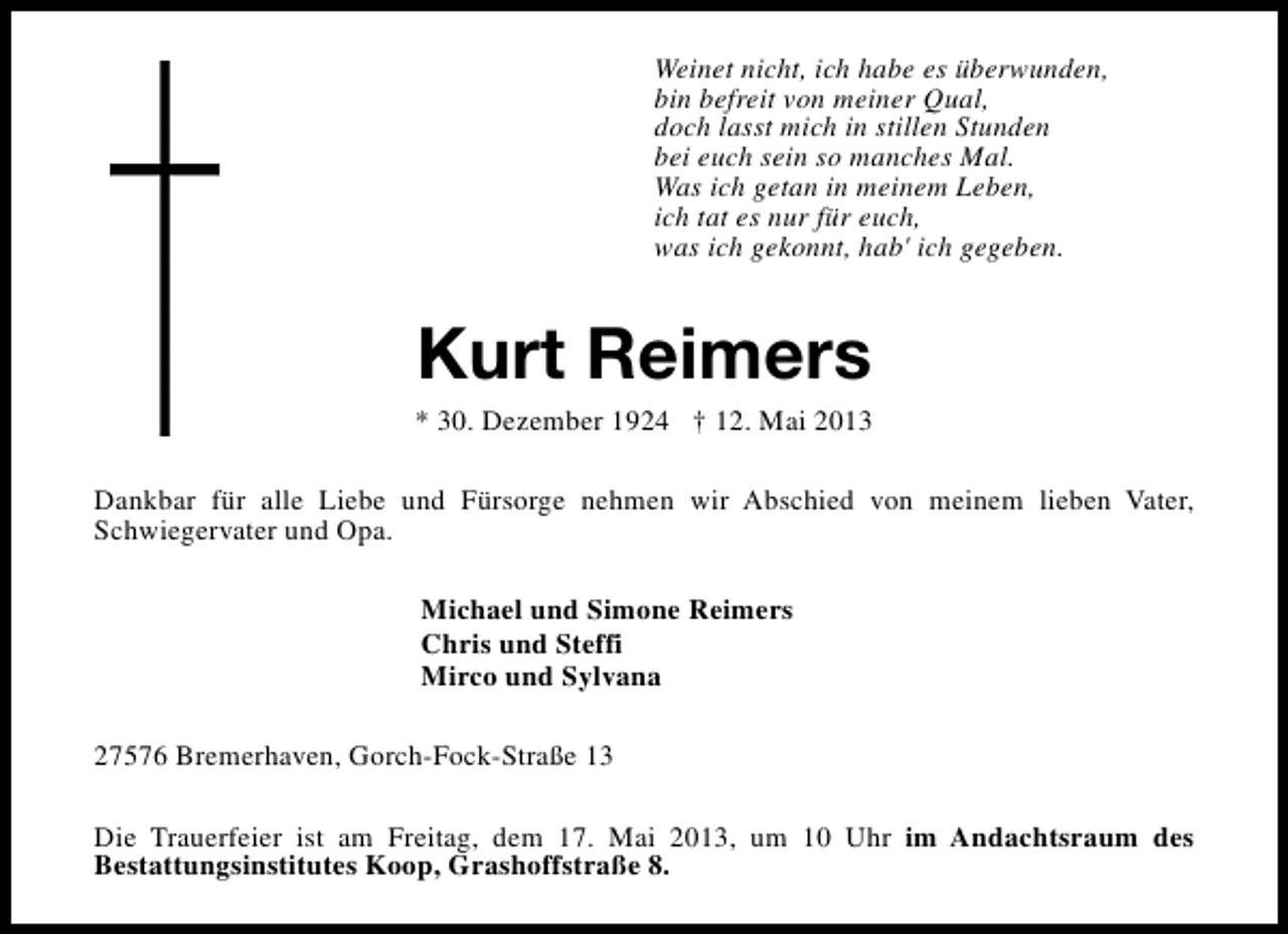 <p>Weinet nicht, ich habe es überwunden,<br />bin befreit von meiner Qual,<br />doch lasst mich in stillen Stunden<br />bei euch sein so manches Mal.<br />Was ich getan in meinem Leben,<br />ich tat es nur für euch,<br />was ich gekonnt, hab' ich gegeben.</p><p>Kurt Reimers</p><p>* 30. Dezember 1924 † 12. Mai 2013<br />Dankbar für alle Liebe und Fürsorge nehmen wir Abschied von meinem lieben Vater,<br />Schwiegervater und Opa.<br />Michael und Simone Reimers<br />Chris und Steffi<br />Mirco und Sylvana<br />27576 Bremerhaven, Gorch-Fock-Straße 13<br />Die Trauerfeier ist am Freitag, dem 17. Mai 2013, um 10 Uhr im Andachtsraum des<br />Bestattungsinstitutes Koop, Grashoffstraße 8.</p>