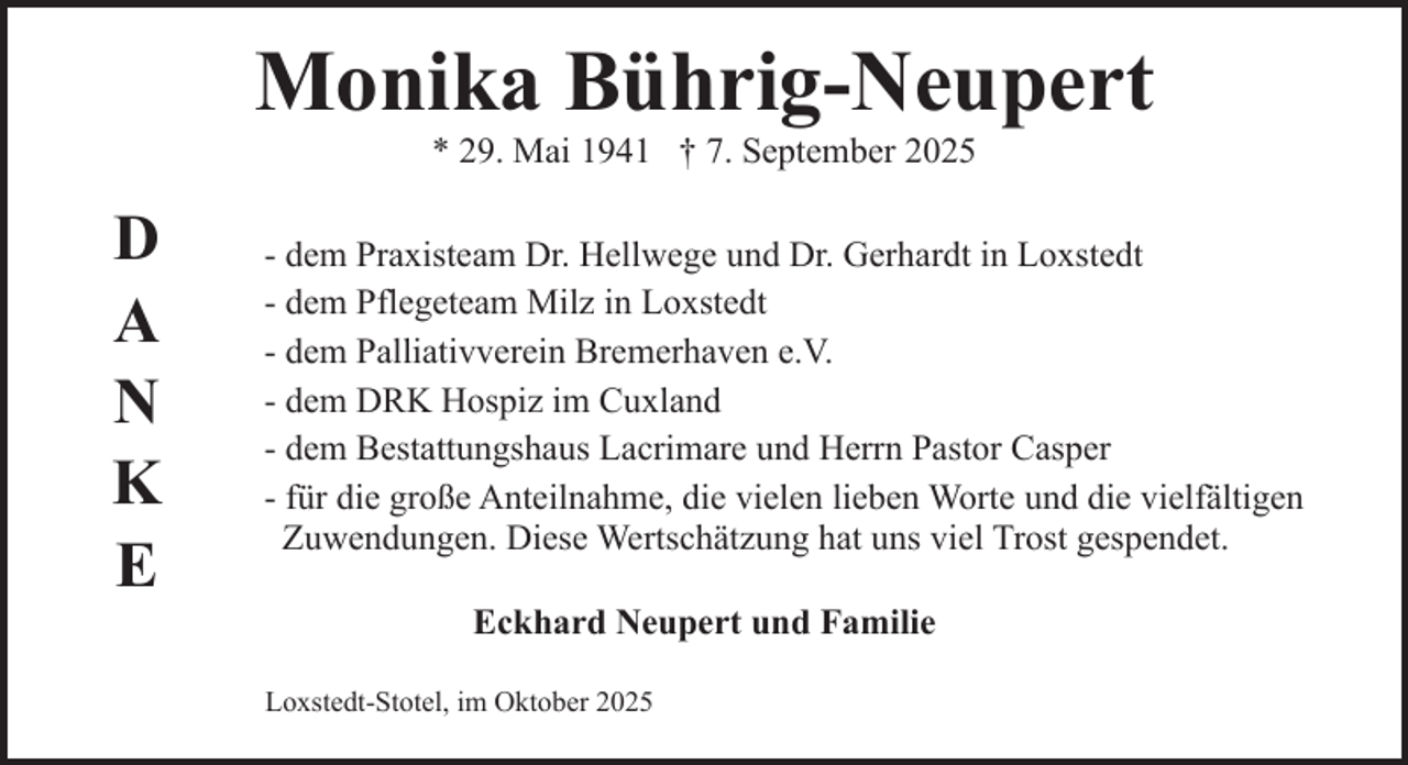 <p>Monika Bührig-Neupert<br />* 29. Mai 1941 † 7. September 2025</p><p>D<br />A<br />N<br />K<br />E</p><p>- dem Praxisteam Dr. Hellwege und Dr. Gerhardt in Loxstedt<br />- dem Pflegeteam Milz in Loxstedt<br />- dem Palliativverein Bremerhaven e.V.<br />- dem DRK Hospiz im Cuxland<br />- dem Bestattungshaus Lacrimare und Herrn Pastor Casper<br />- für die große Anteilnahme, die vielen lieben Worte und die vielfältigen<br />Zuwendungen. Diese Wertschätzung hat uns viel Trost gespendet.<br />Eckhard Neupert und Familie<br />Loxstedt-Stotel, im Oktober 2025</p>