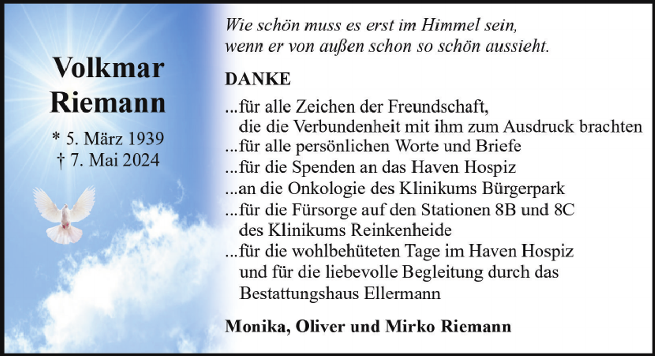 <p>Volkmar<br />Riemann<br />* 5. März 1939<br />† 7. Mai 2024</p><p>Wie schön muss es erst im Himmel sein,<br />wenn er von außen schon so schön aussieht.<br />DANKE<br />...für alle Zeichen der Freundschaft,<br />die die Verbundenheit mit ihm zum Ausdruck brachten<br />...für alle persönlichen Worte und Briefe<br />...für die Spenden an das Haven Hospiz<br />...an die Onkologie des Klinikums Bürgerpark<br />...für die Fürsorge auf den Stationen 8B und 8C<br />des Klinikums Reinkenheide<br />...für die wohlbehüteten Tage im Haven Hospiz<br />und für die liebevolle Begleitung durch das<br />Bestattungshaus Ellermann<br />Monika, Oliver und Mirko Riemann</p>