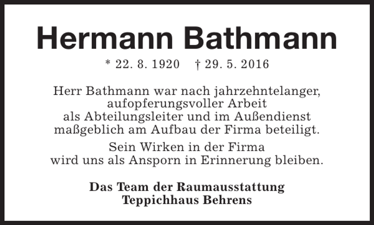 <p>Hermann Bathmann<br />* 22. 8. 1920</p><p>† 29. 5. 2016</p><p>Herr Bathmann war nach jahrzehntelanger,<br />aufopferungsvoller Arbeit<br />als Abteilungsleiter und im Außendienst<br />maßgeblich am Aufbau der Firma beteiligt.<br />Sein Wirken in der Firma<br />wird uns als Ansporn in Erinnerung bleiben.<br />Das Team der Raumausstattung<br />Teppichhaus Behrens</p>