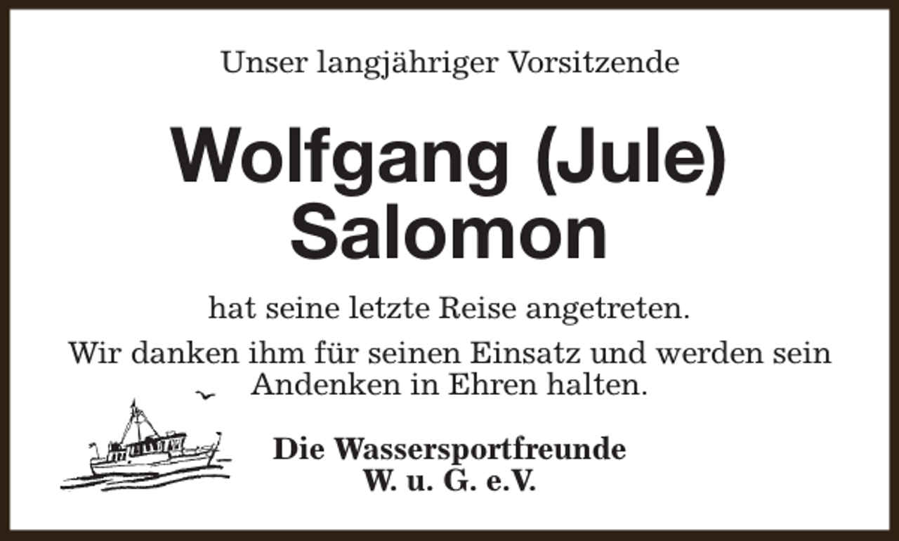 <p>Unser langjähriger Vorsitzende</p><p>Wolfgang (Jule)<br />Salomon<br />hat seine letzte Reise angetreten.<br />Wir danken ihm für seinen Einsatz und werden sein<br />Andenken in Ehren halten.<br />Die Wassersportfreunde<br />W. u. G. e.V.</p>