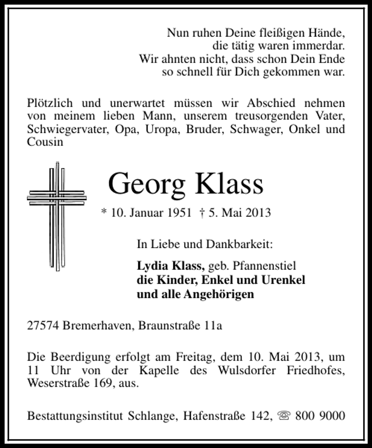 <p>Nun ruhen Deine fleißigen Hände,<br />die tätig waren immerdar.<br />Wir ahnten nicht, dass schon Dein Ende<br />so schnell für Dich gekommen war.<br />Plötzlich und unerwartet müssen wir Abschied nehmen<br />von meinem lieben Mann, unserem treusorgenden Vater,<br />Schwiegervater, Opa, Uropa, Bruder, Schwager, Onkel und<br />Cousin</p><p>Georg Klass</p><p>* 10. Januar 1951 † 5. Mai 2013<br />In Liebe und Dankbarkeit:<br />Lydia Klass, geb. Pfannenstiel<br />die Kinder, Enkel und Urenkel<br />und alle Angehörigen<br />27574 Bremerhaven, Braunstraße 11a<br />Die Beerdigung erfolgt am Freitag, dem 10. Mai 2013, um<br />11 Uhr von der Kapelle des Wulsdorfer Friedhofes,<br />Weserstraße 169, aus.<br />Bestattungsinstitut Schlange, Hafenstraße 142, s 800 9000</p>