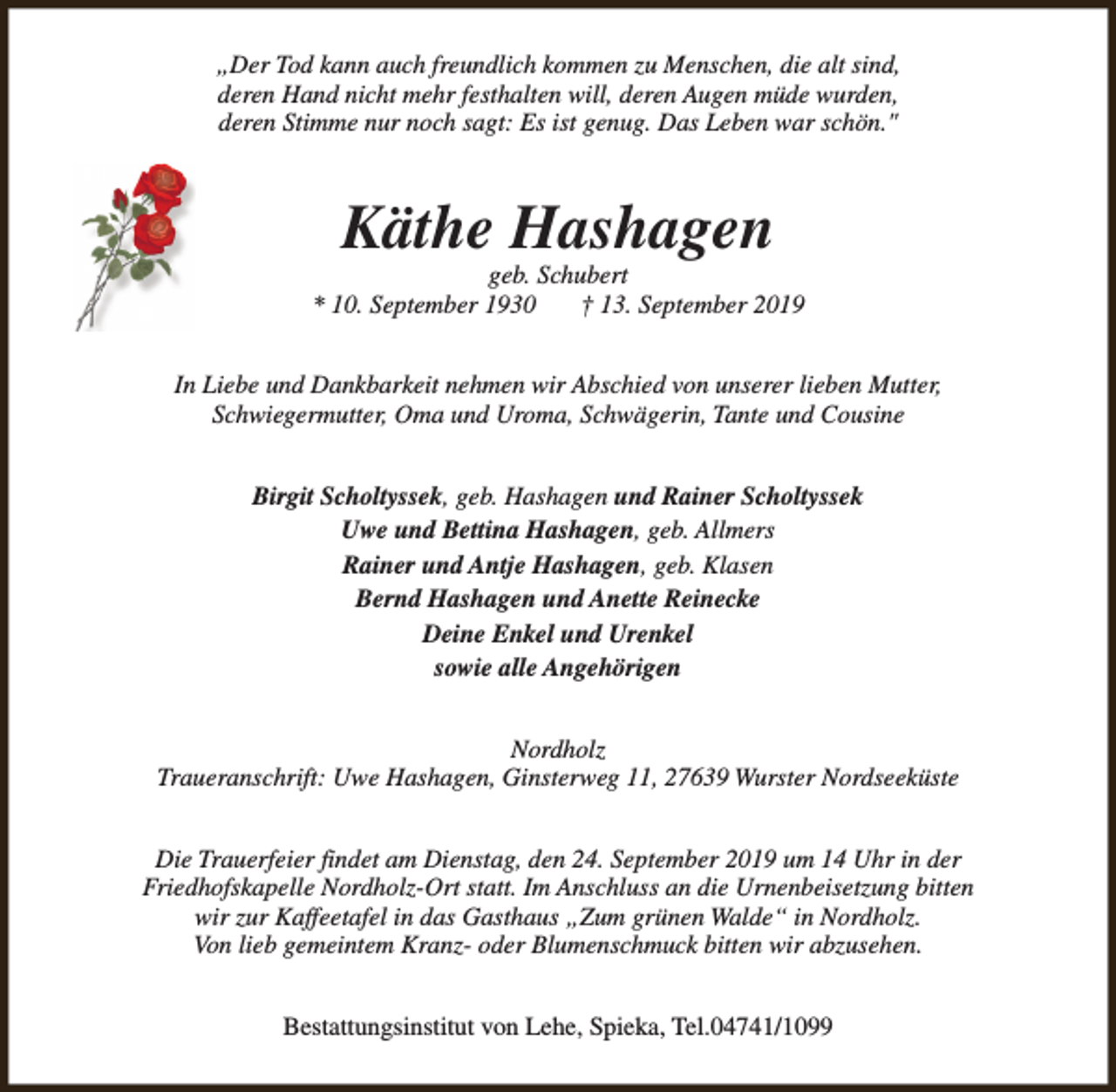 <p>„Der Tod kann auch freundlich kommen zu Menschen, die alt sind,<br />deren Hand nicht mehr festhalten will, deren Augen müde wurden,<br />deren Stimme nur noch sagt: Es ist genug. Das Leben war schön."</p><p>Käthe Hashagen</p><p>geb. Schubert<br />* 10. September 1930<br />† 13. September 2019<br />In Liebe und Dankbarkeit nehmen wir Abschied von unserer lieben Mutter,<br />Schwiegermutter, Oma und Uroma, Schwägerin, Tante und Cousine<br />Birgit Scholtyssek, geb. Hashagen und Rainer Scholtyssek<br />Uwe und Bettina Hashagen, geb. Allmers<br />Rainer und Antje Hashagen, geb. Klasen<br />Bernd Hashagen und Anette Reinecke<br />Deine Enkel und Urenkel<br />sowie alle Angehörigen<br />Nordholz<br />Traueranschrift: Uwe Hashagen, Ginsterweg 11, 27639 Wurster Nordseeküste<br />Die Trauerfeier findet am Dienstag, den 24. September 2019 um 14 Uhr in der<br />Friedhofskapelle Nordholz-Ort statt. Im Anschluss an die Urnenbeisetzung bitten<br />wir zur Kaffeetafel in das Gasthaus „Zum grünen Walde“ in Nordholz.<br />Von lieb gemeintem Kranz- oder Blumenschmuck bitten wir abzusehen.<br />Bestattungsinstitut von Lehe, Spieka, Tel.04741/1099</p>