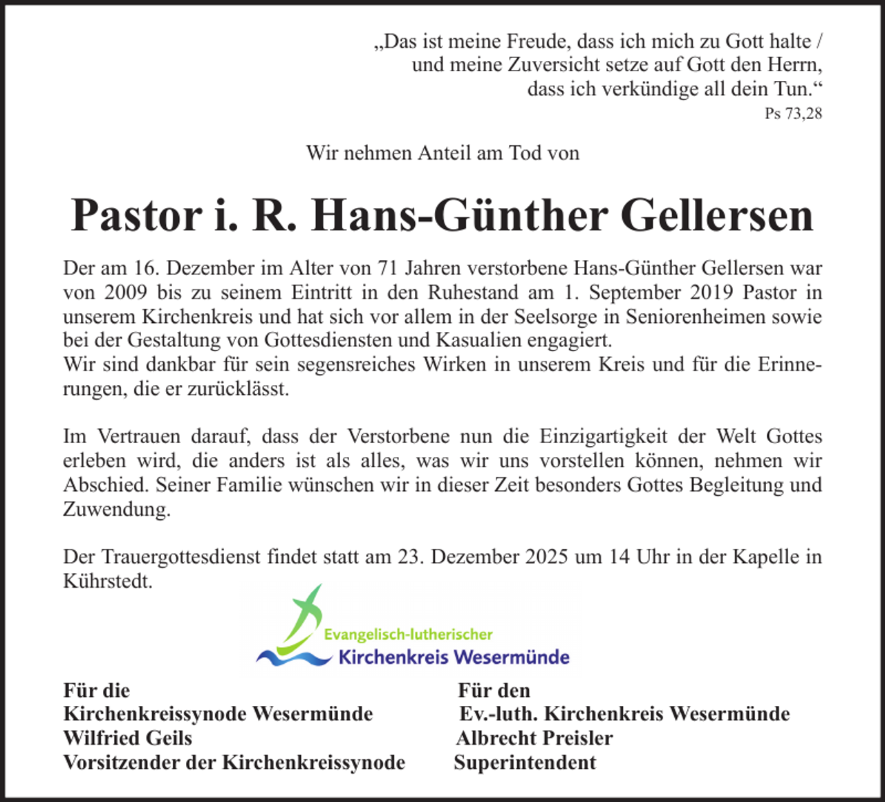 <p>„Das ist meine Freude, dass ich mich zu Gott halte /<br />und meine Zuversicht setze auf Gott den Herrn,<br />dass ich verkündige all dein Tun.“<br />Ps 73,28</p><p>Wir nehmen Anteil am Tod von</p><p>Pastor i. R. Hans-Günther Gellersen<br />Der am 16. Dezember im Alter von 71 Jahren verstorbene Hans-Günther Gellersen war<br />von 2009 bis zu seinem Eintritt in den Ruhestand am 1. September 2019 Pastor in<br />unserem Kirchenkreis und hat sich vor allem in der Seelsorge in Seniorenheimen sowie<br />bei der Gestaltung von Gottesdiensten und Kasualien engagiert.<br />Wir sind dankbar für sein segensreiches Wirken in unserem Kreis und für die Erinnerungen, die er zurücklässt.<br />Im Vertrauen darauf, dass der Verstorbene nun die Einzigartigkeit der Welt Gottes<br />erleben wird, die anders ist als alles, was wir uns vorstellen können, nehmen wir<br />Abschied. Seiner Familie wünschen wir in dieser Zeit besonders Gottes Begleitung und<br />Zuwendung.<br />Der Trauergottesdienst findet statt am 23. Dezember 2025 um 14 Uhr in der Kapelle in<br />Kührstedt.</p><p>Für die<br />Kirchenkreissynode Wesermünde<br />Wilfried Geils<br />Vorsitzender der Kirchenkreissynode</p><p>Für den<br />Ev.-luth. Kirchenkreis Wesermünde<br />Albrecht Preisler<br />Superintendent</p>