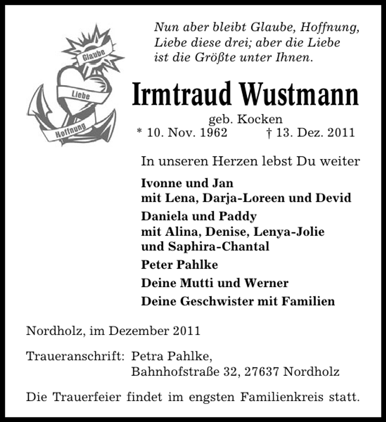 <p>Nun aber bleibt Glaube, Hoffnung,<br />Liebe diese drei; aber die Liebe<br />ist die Größte unter Ihnen.</p><p>Irmtraud Wustmann<br />geb. Kocken<br />* 10. Nov. 1962<br />† 13. Dez. 2011</p><p>In unseren Herzen lebst Du weiter<br />Ivonne und Jan<br />mit Lena, Darja-Loreen und Devid<br />Daniela und Paddy<br />mit Alina, Denise, Lenya-Jolie<br />und Saphira-Chantal<br />Peter Pahlke<br />Deine Mutti und Werner<br />Deine Geschwister mit Familien<br />Nordholz, im Dezember 2011<br />Traueranschrift: Petra Pahlke,<br />Bahnhofstraße 32, 27637 Nordholz<br />Die Trauerfeier findet im engsten Familienkreis statt.</p>