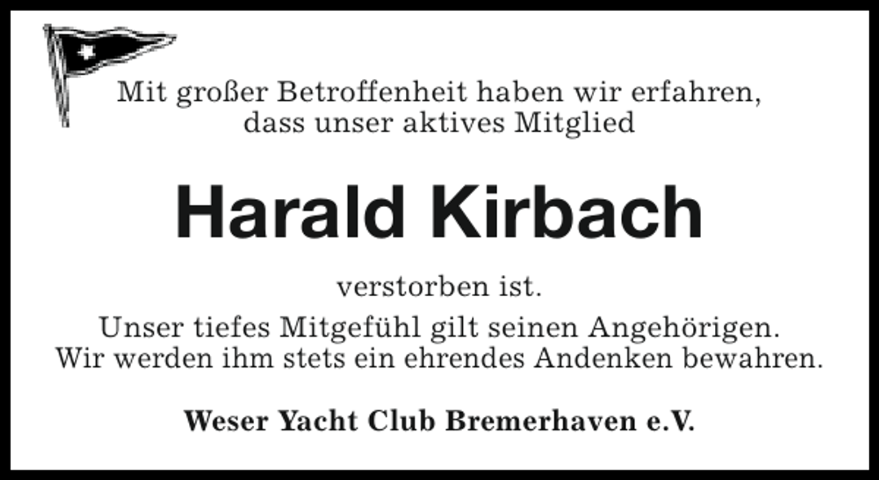 <p>Mit großer Betroffenheit haben wir erfahren,<br />dass unser aktives Mitglied</p><p>Harald Kirbach<br />verstorben ist.<br />Unser tiefes Mitgefühl gilt seinen Angehörigen.<br />Wir werden ihm stets ein ehrendes Andenken bewahren.<br />Weser Yacht Club Bremerhaven e.V.</p>