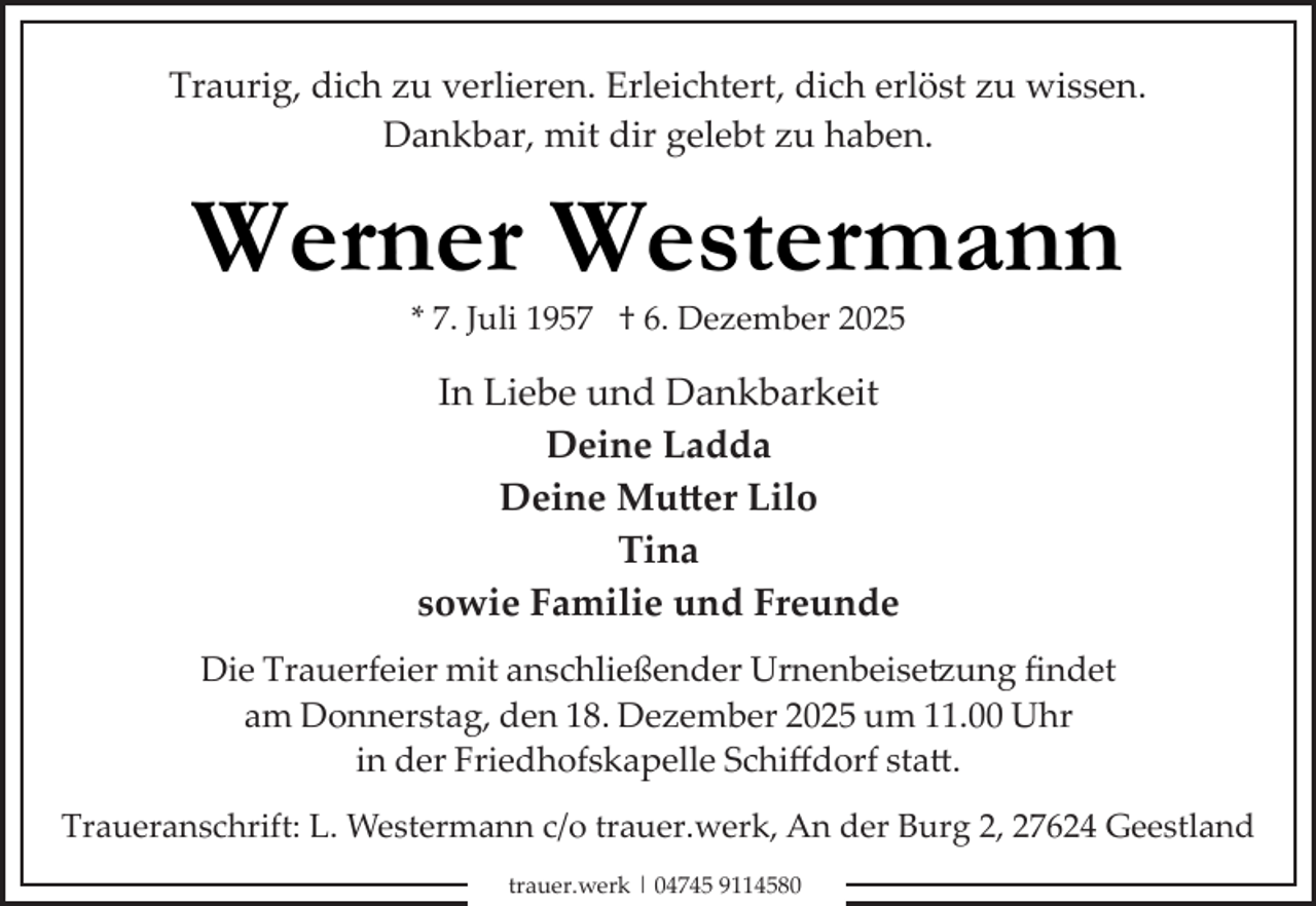 <p>Traurig, dich zu verlieren. Erleichtert, dich erlöst zu wissen.<br />Dankbar, mit dir gelebt zu haben.</p>
<p>Werner Westermann<br />* 7. Juli 1957 † 6. Dezember 2025</p>
<p>In Liebe und Dankbarkeit<br />Deine Ladda<br />Deine Mutter Lilo<br />Tina<br />sowie Familie und Freunde<br />Die Trauerfeier mit anschließender Urnenbeisetzung ﬁndet<br />am Donnerstag, den 18. Dezember 2025 um 11.00 Uhr<br />in der Friedhofskapelle Schiﬀdorf sta .<br />Traueranschrift: L. Westermann c/o trauer.werk, An der Burg 2, 27624 Geestland<br />trauer.werk | 04745 9114580</p>