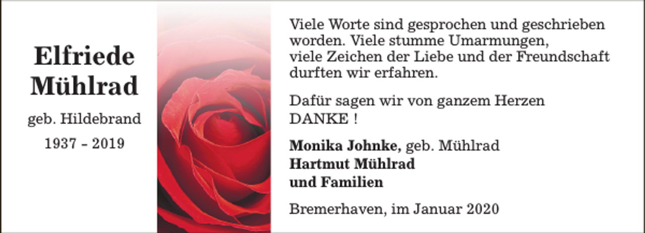 <p>Elfriede<br />Mühlrad<br />geb. Hildebrand<br />1937 - 2019</p><p>Viele Worte sind gesprochen und geschrieben<br />worden. Viele stumme Umarmungen,<br />viele Zeichen der Liebe und der Freundschaft<br />durften wir erfahren.<br />Dafür sagen wir von ganzem Herzen<br />DANKE !<br />Monika Johnke, geb. Mühlrad<br />Hartmut Mühlrad<br />und Familien<br />Bremerhaven, im Januar 2020</p>