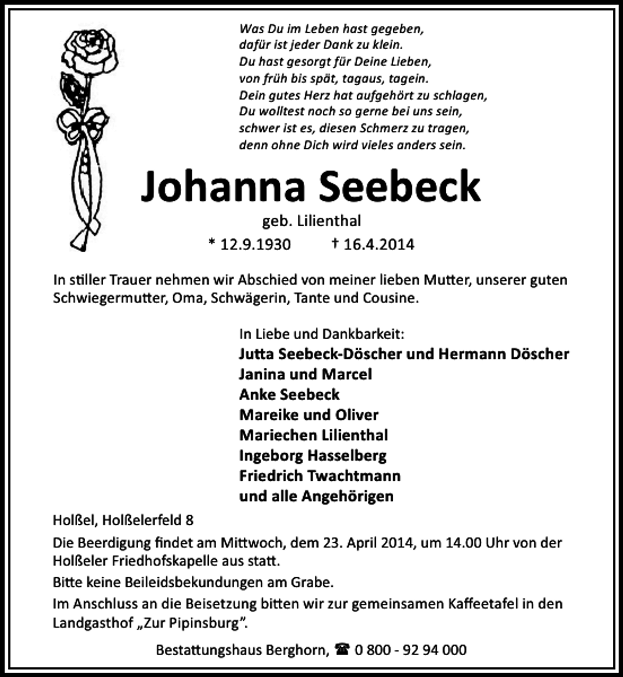 <p>Was Du im Leben hast gegeben,<br />dafür ist jeder Dank zu klein.<br />Du hast gesorgt für Deine Lieben,<br />von früh bis spät, tagaus, tagein.<br />Dein gutes Herz hat aufgehört zu schlagen,<br />Du wolltest noch so gerne bei uns sein,<br />schwer ist es, diesen Schmerz zu tragen,<br />denn ohne Dich wird vieles anders sein.</p><p>Johanna Seebeck<br />geb. Lilienthal<br />* 12.9.1930<br />† 16.4.2014</p><p>In s ller Trauer nehmen wir Abschied von meiner lieben Mu er, unserer guten<br />Schwiegermu er, Oma, Schwägerin, Tante und Cousine.<br />In Liebe und Dankbarkeit:</p><p>Ju a Seebeck-Döscher und Hermann Döscher<br />Janina und Marcel<br />Anke Seebeck<br />Mareike und Oliver<br />Mariechen Lilienthal<br />Ingeborg Hasselberg<br />Friedrich Twachtmann<br />und alle Angehörigen<br />Holßel, Holßelerfeld 8<br />Die Beerdigung ﬁndet am Mi woch, dem 23. April 2014, um 14.00 Uhr von der<br />Holßeler Friedhofskapelle aus sta .<br />Bi e keine Beileidsbekundungen am Grabe.<br />Im Anschluss an die Beisetzung bi en wir zur gemeinsamen Kaﬀeetafel in den<br />„<br />Landgasthof „Zur Pipinsburg .<br />Besta ungshaus Berghorn, ( 0 800 - 92 94 000</p>