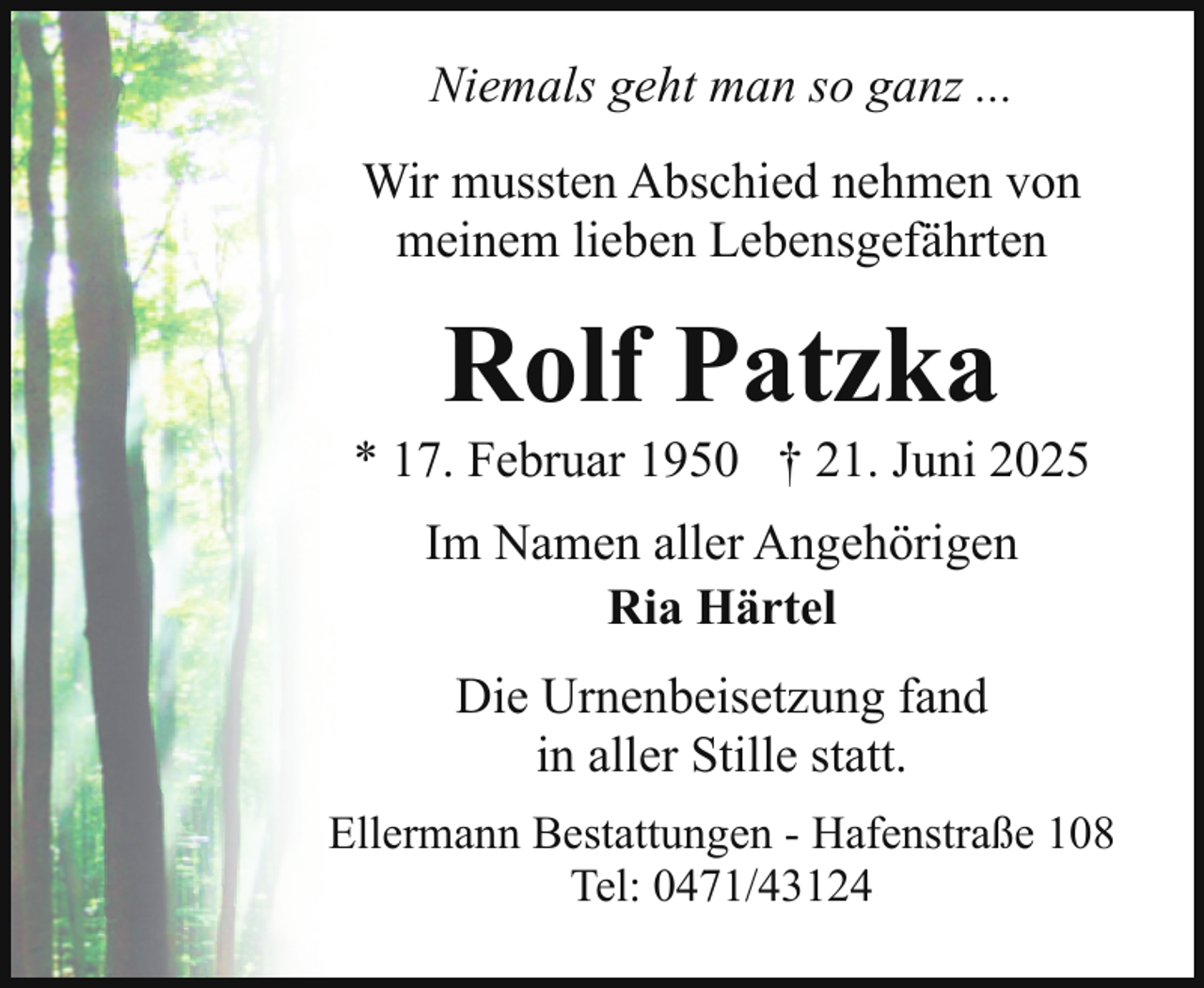 <p>Niemals geht man so ganz ...<br />Wir mussten Abschied nehmen von<br />meinem lieben Lebensgefährten</p><p>Rolf Patzka</p><p>* 17. Februar 1950 † 21. Juni 2025<br />Im Namen aller Angehörigen<br />Ria Härtel<br />Die Urnenbeisetzung fand<br />in aller Stille statt.<br />Ellermann Bestattungen - Hafenstraße 108<br />Tel: 0471/43124</p>