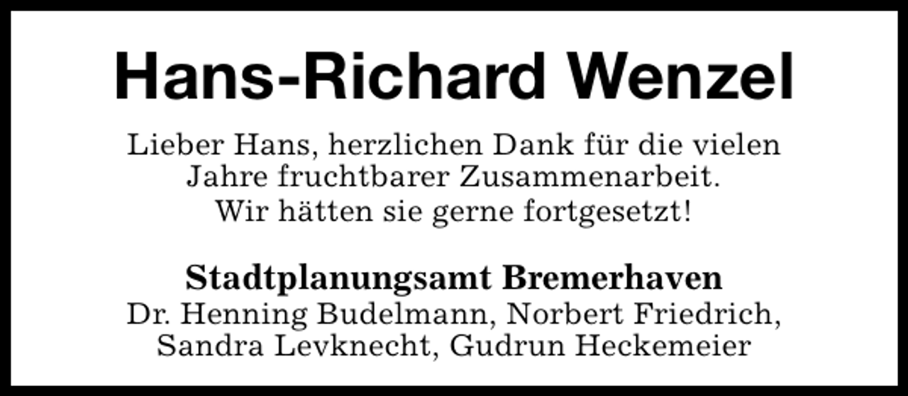 <p>Hans-Richard Wenzel<br />Lieber Hans, herzlichen Dank für die vielen<br />Jahre fruchtbarer Zusammenarbeit.<br />Wir hätten sie gerne fortgesetzt!</p><p>Stadtplanungsamt Bremerhaven</p><p>Dr. Henning Budelmann, Norbert Friedrich,<br />Sandra Levknecht, Gudrun Heckemeier</p>
