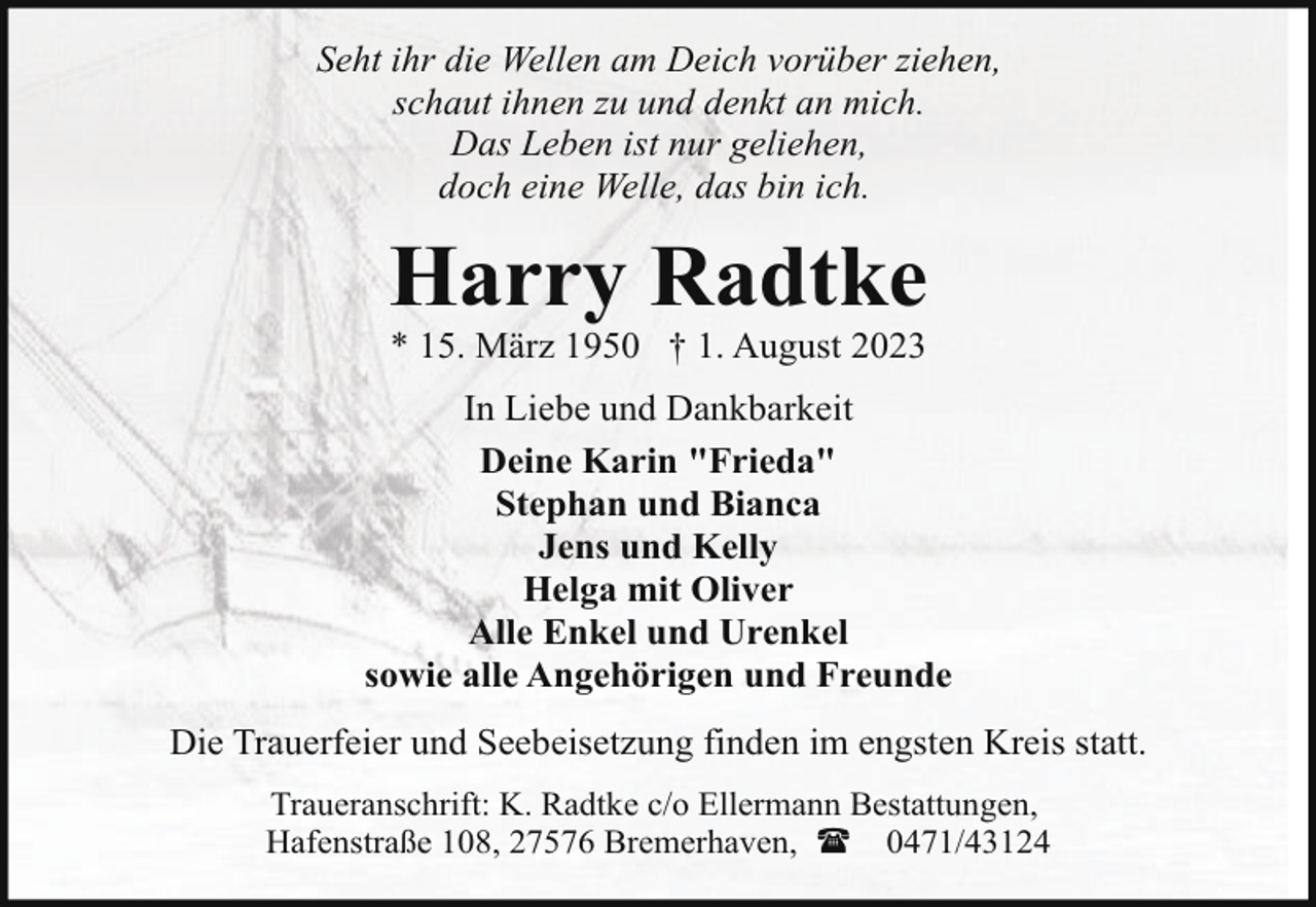 <p>Seht ihr die Wellen am Deich vorüber ziehen,<br />schaut ihnen zu und denkt an mich.<br />Das Leben ist nur geliehen,<br />doch eine Welle, das bin ich.</p><p>Harry Radtke<br />* 15. März 1950 † 1. August 2023</p><p>In Liebe und Dankbarkeit<br />Deine Karin "Frieda"<br />Stephan und Bianca<br />Jens und Kelly<br />Helga mit Oliver<br />Alle Enkel und Urenkel<br />sowie alle Angehörigen und Freunde<br />Die Trauerfeier und Seebeisetzung finden im engsten Kreis statt.<br />Traueranschrift: K. Radtke c/o Ellermann Bestattungen,<br />Hafenstraße 108, 27576 Bremerhaven, ( 0471/43124</p>