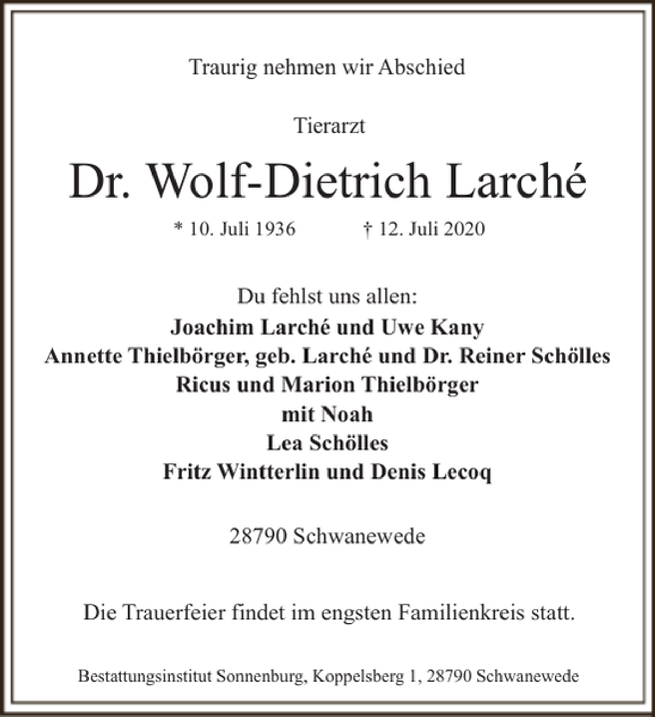 <p>Traurig nehmen wir Abschied<br />Tierarzt</p><p>Dr. Wolf-Dietrich Larché<br />* 10. Juli 1936</p><p>† 12. Juli 2020</p><p>Du fehlst uns allen:<br />Joachim Larché und Uwe Kany<br />Annette Thielbörger, geb. Larché und Dr. Reiner Schölles<br />Ricus und Marion Thielbörger<br />mit Noah<br />Lea Schölles<br />Fritz Wintterlin und Denis Lecoq<br />28790 Schwanewede<br />Die Trauerfeier findet im engsten Familienkreis statt.<br />Bestattungsinstitut Sonnenburg, Koppelsberg 1, 28790 Schwanewede</p>