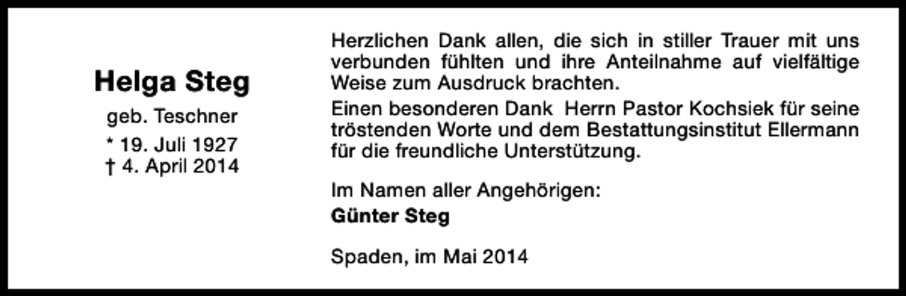 <p>Helga Steg<br />geb. Teschner<br />* 19. Juli 1927<br />† 4. April 2014</p><p>Herzlichen Dank allen, die sich in stiller Trauer mit uns<br />verbunden fühlten und ihre Anteilnahme auf vielfältige<br />Weise zum Ausdruck brachten.<br />Einen besonderen Dank Herrn Pastor Kochsiek für seine<br />tröstenden Worte und dem Bestattungsinstitut Ellermann<br />für die freundliche Unterstützung.<br />Im Namen aller Angehörigen:<br />Günter Steg<br />Spaden, im Mai 2014</p>