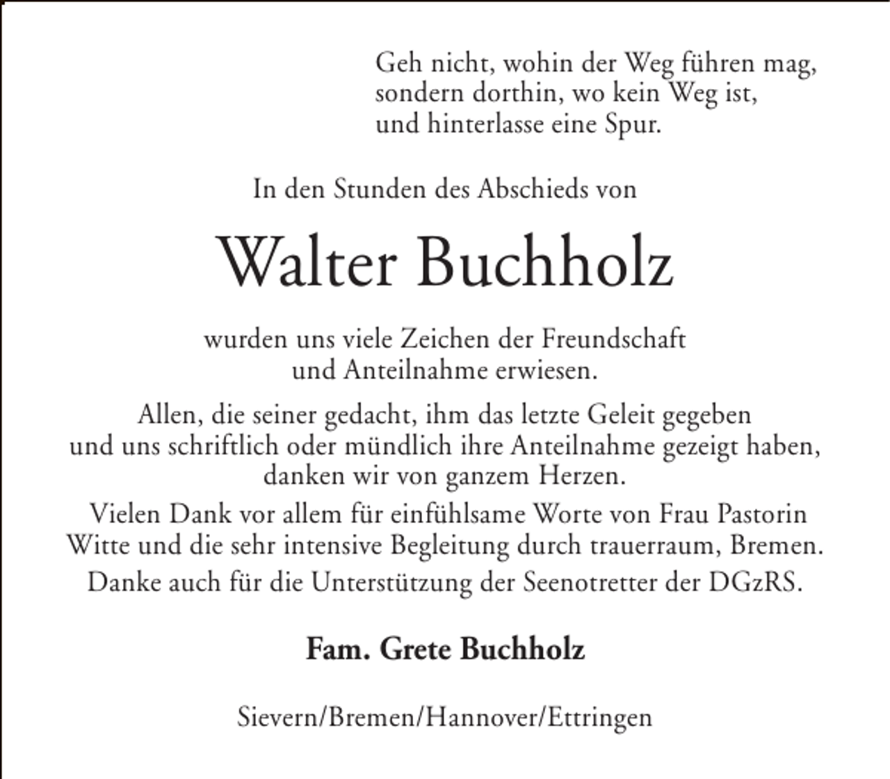 <p>Geh nicht, wohin der Weg führen mag,<br />sondern dorthin, wo kein Weg ist,<br />und hinterlasse eine Spur.<br />In den Stunden des Abschieds von</p><p>Walter Buchholz<br />wurden uns viele Zeichen der Freundschaft<br />und Anteilnahme erwiesen.<br />Allen, die seiner gedacht, ihm das letzte Geleit gegeben<br />und uns schriftlich oder mündlich ihre Anteilnahme gezeigt haben,<br />danken wir von ganzem Herzen.<br />Vielen Dank vor allem für einfühlsame Worte von Frau Pastorin<br />Witte und die sehr intensive Begleitung durch trauerraum, Bremen.<br />Danke auch für die Unterstützung der Seenotretter der DGzRS.</p><p>Fam. Grete Buchholz<br />Sievern/Bremen/Hannover/Ettringen</p>