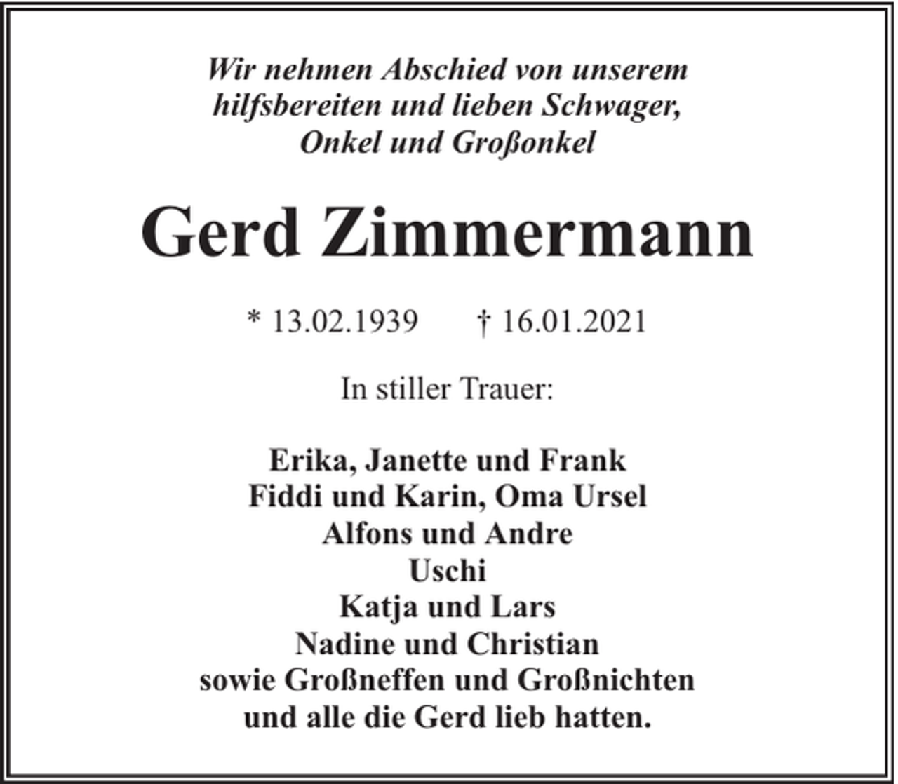 <p>Wir nehmen Abschied von unserem<br />hilfsbereiten und lieben Schwager,<br />Onkel und Großonkel</p><p>Gerd Zimmermann<br />* 13.02.1939</p><p>† 16.01.2021</p><p>In stiller Trauer:<br />Erika, Janette und Frank<br />Fiddi und Karin, Oma Ursel<br />Alfons und Andre<br />Uschi<br />Katja und Lars<br />Nadine und Christian<br />sowie Großneffen und Großnichten<br />und alle die Gerd lieb hatten.</p>