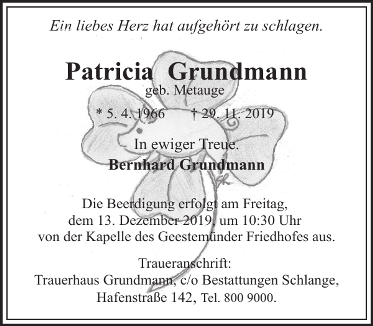 <p>Ein lieb<br />liebes Herz hat aufgehört zu schlagen.</p><p>Patricia Grundmann<br />geb. Metauge</p><p>* 5. 4. 1966</p><p>† 29. 11. 2019</p><p>In ewiger Treue.<br />Bernhard Grundmann<br />Die Beerdigung erfolgt am Freitag,<br />dem 13. Dezember 2019, um 10:30 Uhr<br />von der Kapelle des Geestemünder Friedhofes aus.<br />Traueranschrift:<br />Trauerhaus Grundmann, c/o Bestattungen Schlange,<br />Hafenstraße 142, Tel. 800 9000.</p>