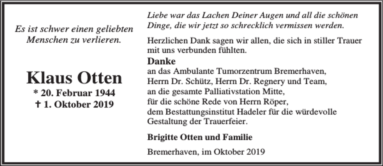 <p>Es ist schwer einen geliebten<br />Menschen zu verlieren.</p><p>Klaus Otten<br />* 20. Februar 1944<br />B 1. Oktober 2019</p><p>Liebe war das Lachen Deiner Augen und all die schönen<br />Dinge, die wir jetzt so schrecklich vermissen werden.<br />Herzlichen Dank sagen wir allen, die sich in stiller Trauer<br />mit uns verbunden fühlten.</p><p>Danke</p><p>an das Ambulante Tumorzentrum Bremerhaven,<br />Herrn Dr. Schütz, Herrn Dr. Regnery und Team,<br />an die gesamte Palliativstation Mitte,<br />für die schöne Rede von Herrn Röper,<br />dem Bestattungsinstitut Hadeler für die würdevolle<br />Gestaltung der Trauerfeier.<br />Brigitte Otten und Familie<br />Bremerhaven, im Oktober 2019</p>