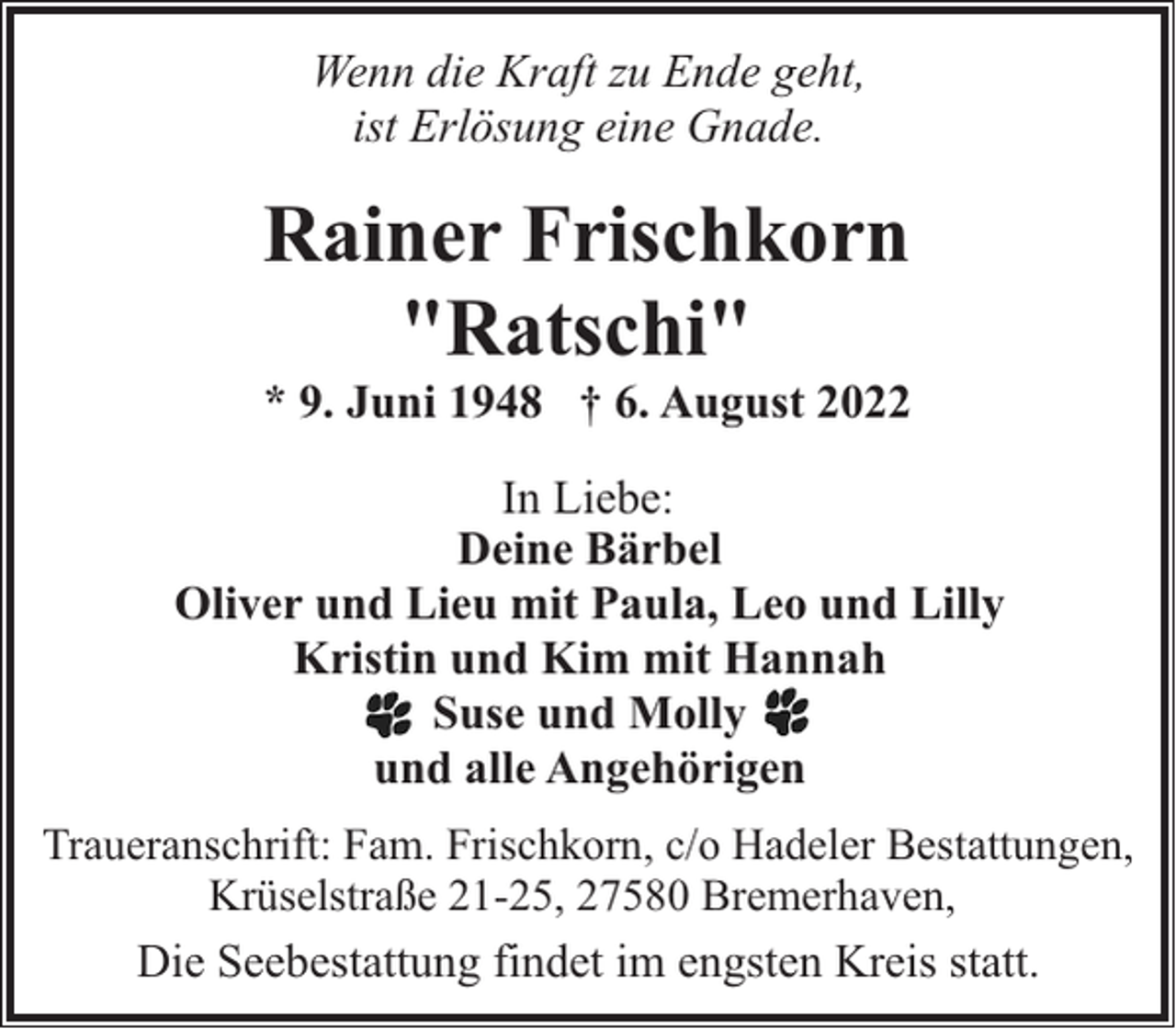 <p>Wenn die Kraft zu Ende geht,<br />ist Erlösung eine Gnade.</p><p>Rainer Frischkorn<br />"Ratschi"</p><p>* 9. Juni 1948 † 6. August 2022</p><p>In Liebe:<br />Deine Bärbel<br />Oliver und Lieu mit Paula, Leo und Lilly<br />Kristin und Kim mit Hannah<br />Suse und Molly<br />und alle Angehörigen<br />Traueranschrift: Fam. Frischkorn, c/o Hadeler Bestattungen,<br />Krüselstraße 21-25, 27580 Bremerhaven,</p><p>Die Seebestattung findet im engsten Kreis statt.</p>