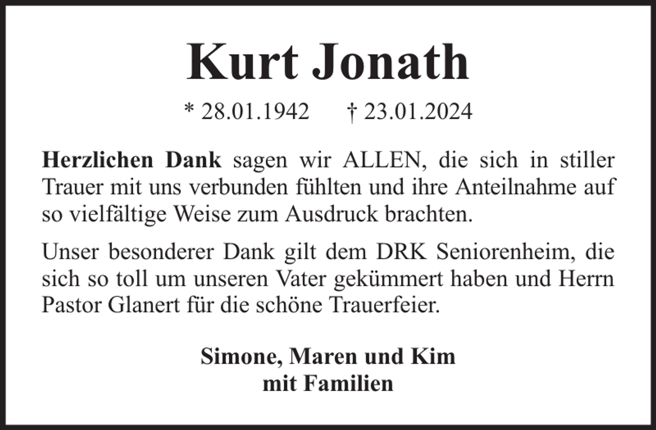 <p>Kurt Jonath</p><p>* 28.01.1942</p><p>† 23.01.2024</p><p>Herzlichen Dank sagen wir ALLEN, die sich in stiller<br />Trauer mit uns verbunden fühlten und ihre Anteilnahme auf<br />so vielfältige Weise zum Ausdruck brachten.<br />Unser besonderer Dank gilt dem DRK Seniorenheim, die<br />sich so toll um unseren Vater gekümmert haben und Herrn<br />Pastor Glanert für die schöne Trauerfeier.<br />Simone, Maren und Kim<br />mit Familien</p>