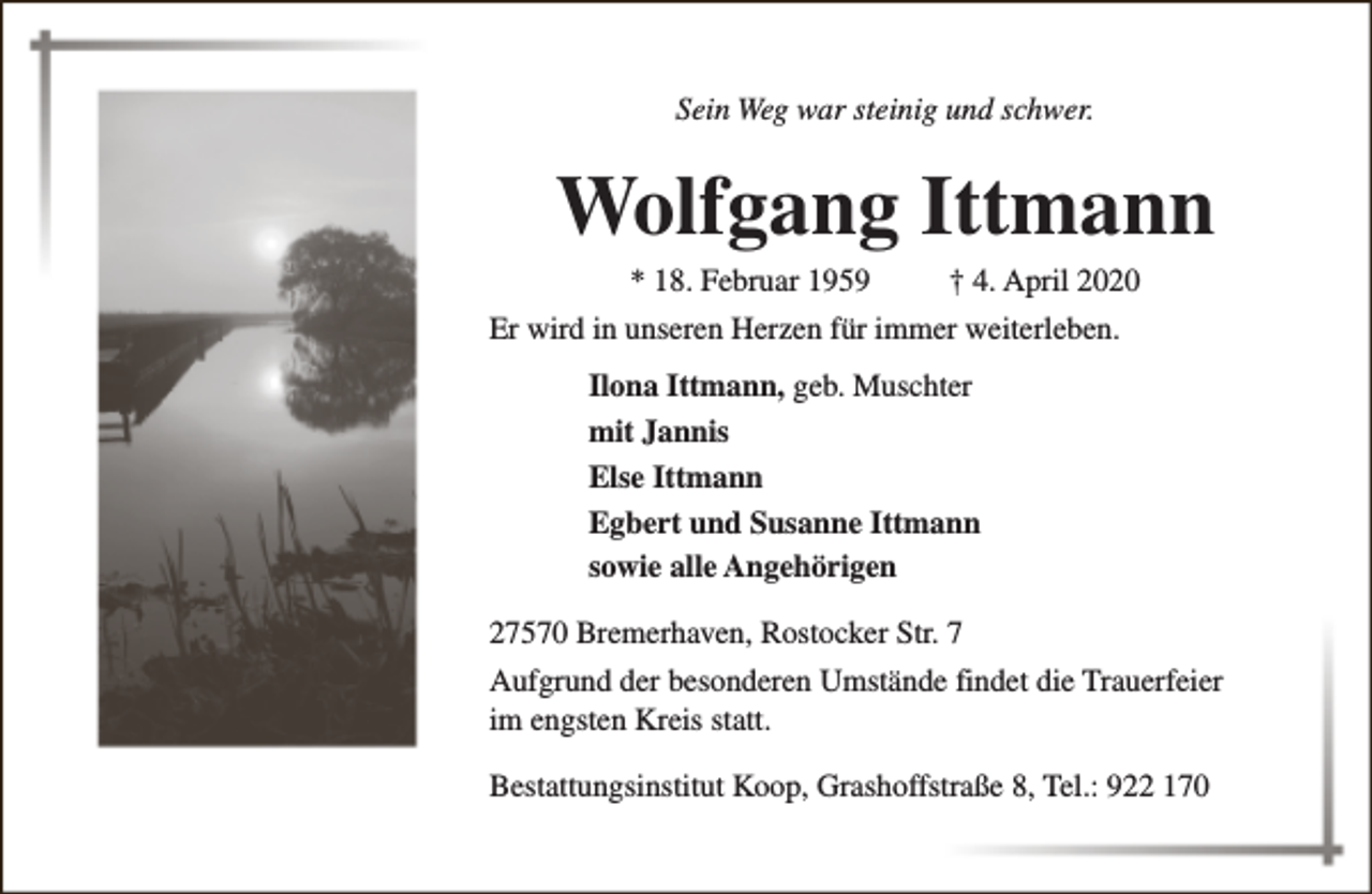 <p>Sein Weg war steinig und schwer.</p><p>Wolfgang Ittmann<br />* 18. Februar 1959</p><p>† 4. April 2020</p><p>Er wird in unseren Herzen für immer weiterleben.<br />Ilona Ittmann, geb. Muschter<br />mit Jannis<br />Else Ittmann<br />Egbert und Susanne Ittmann<br />sowie alle Angehörigen<br />27570 Bremerhaven, Rostocker Str. 7<br />Aufgrund der besonderen Umstände findet die Trauerfeier<br />im engsten Kreis statt.<br />Bestattungsinstitut Koop, Grashoffstraße 8, Tel.: 922 170</p>