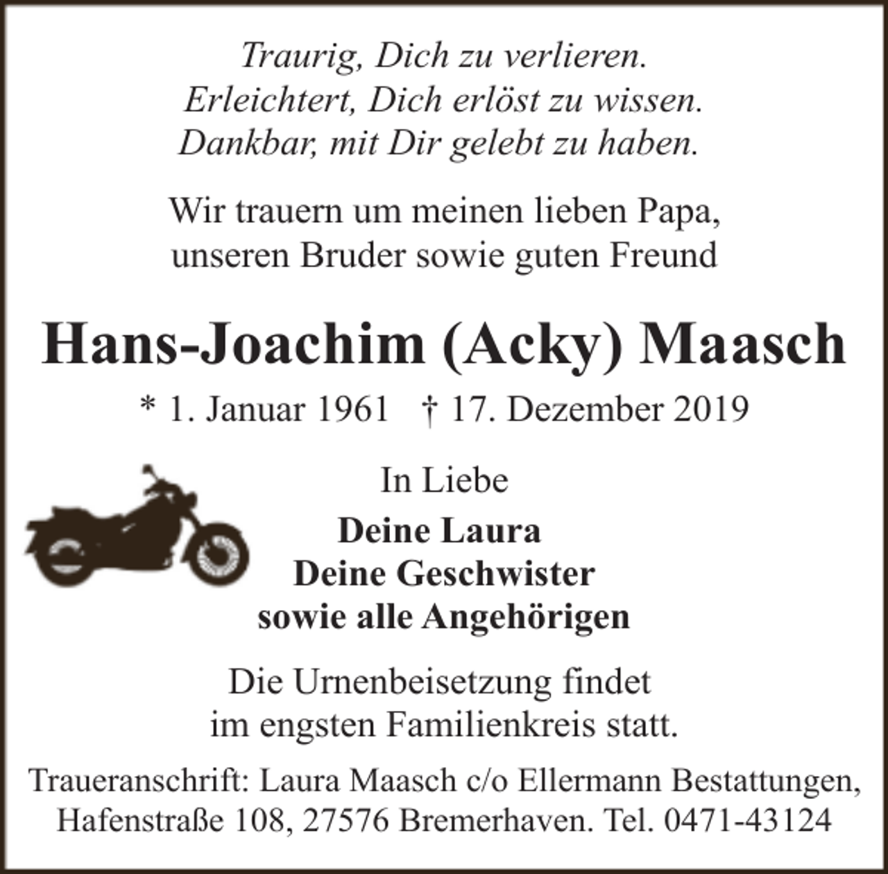 <p>Traurig, Dich zu verlieren.<br />Erleichtert, Dich erlöst zu wissen.<br />Dankbar, mit Dir gelebt zu haben.<br />Wir trauern um meinen lieben Papa,<br />unseren Bruder sowie guten Freund</p><p>Hans-Joachim (Acky) Maasch<br />* 1. Januar 1961 † 17. Dezember 2019<br />In Liebe<br />Deine Laura<br />Deine Geschwister<br />sowie alle Angehörigen<br />Die Urnenbeisetzung findet<br />im engsten Familienkreis statt.<br />Traueranschrift: Laura Maasch c/o Ellermann Bestattungen,<br />Hafenstraße 108, 27576 Bremerhaven. Tel. 0471-43124</p>