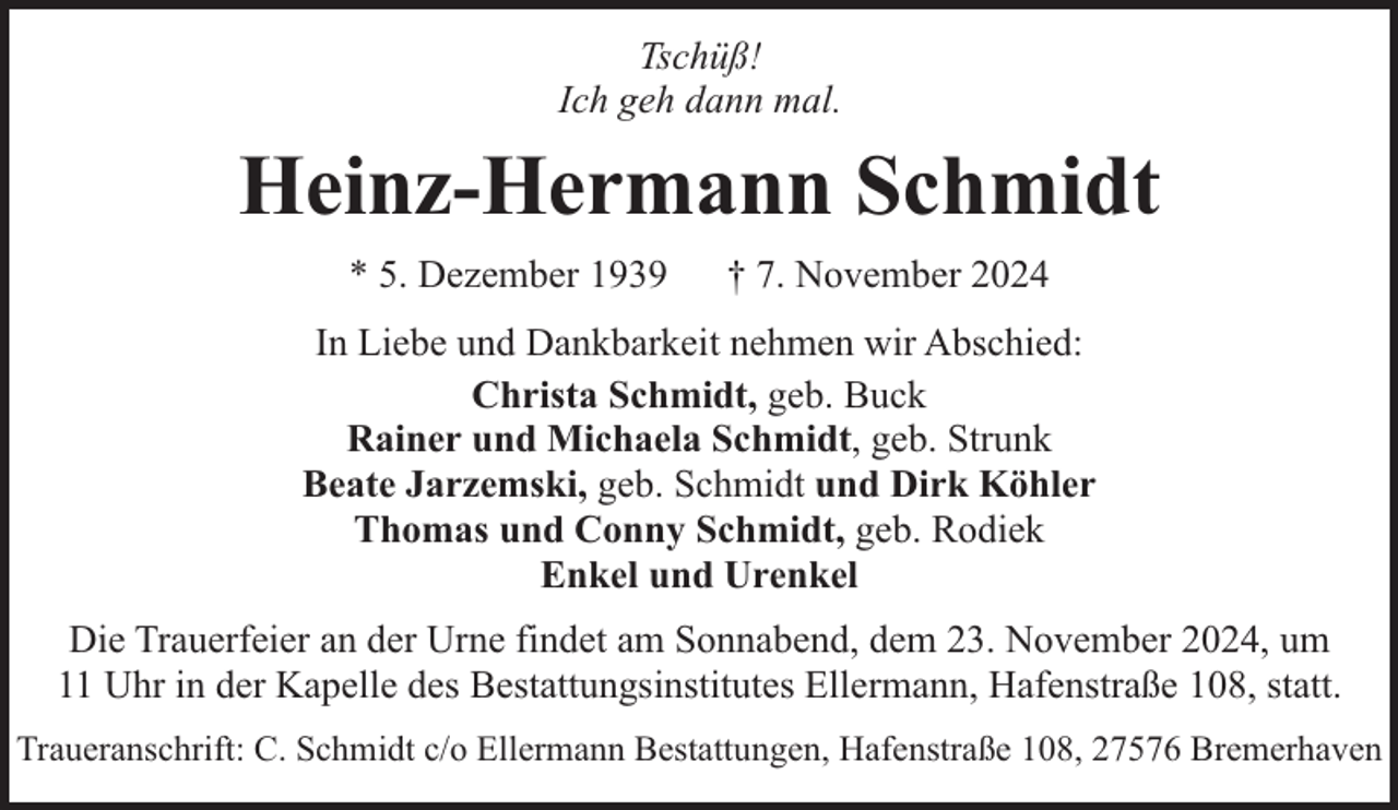 <p>Tschüß!<br />Ich geh dann mal.</p><p>Heinz-Hermann Schmidt<br />* 5. Dezember 1939</p><p>† 7. November 2024</p><p>In Liebe und Dankbarkeit nehmen wir Abschied:<br />Christa Schmidt, geb. Buck<br />Rainer und Michaela Schmidt, geb. Strunk<br />Beate Jarzemski, geb. Schmidt und Dirk Köhler<br />Thomas und Conny Schmidt, geb. Rodiek<br />Enkel und Urenkel<br />Die Trauerfeier an der Urne findet am Sonnabend, dem 23. November 2024, um<br />11 Uhr in der Kapelle des Bestattungsinstitutes Ellermann, Hafenstraße 108, statt.<br />Traueranschrift: C. Schmidt c/o Ellermann Bestattungen, Hafenstraße 108, 27576 Bremerhaven</p>
