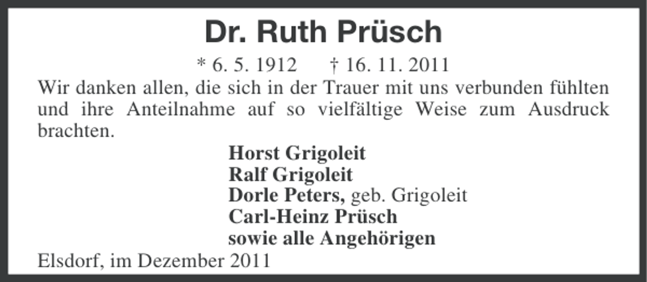 <p>Dr. Ruth Prüsch<br />* 6. 5. 1912 † 16. 11. 2011<br />Wir danken allen, die sich in der Trauer mit uns verbunden fühlten<br />und ihre Anteilnahme auf so vielfältige Weise zum Ausdruck<br />brachten.<br />Horst Grigoleit<br />Ralf Grigoleit<br />Dorle Peters, geb. Grigoleit<br />Carl-Heinz Prüsch<br />sowie alle Angehörigen<br />Elsdorf, im Dezember 2011</p>