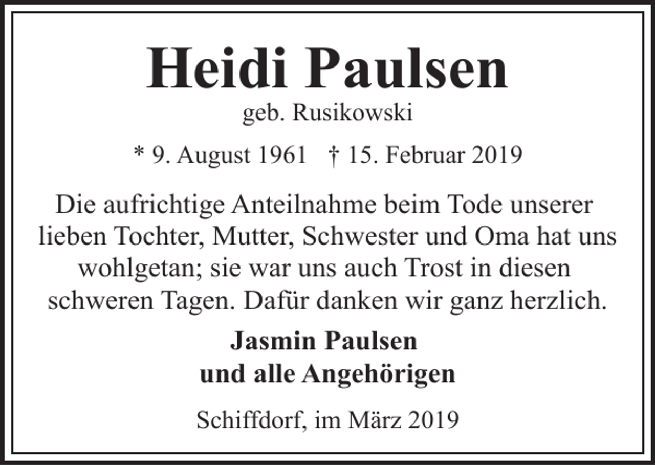 <p>Heidi Paulsen<br />geb. Rusikowski</p><p>* 9. August 1961 † 15. Februar 2019</p><p>Die aufrichtige Anteilnahme beim Tode unserer<br />lieben Tochter, Mutter, Schwester und Oma hat uns<br />wohlgetan; sie war uns auch Trost in diesen<br />schweren Tagen. Dafür danken wir ganz herzlich.<br />Jasmin Paulsen<br />und alle Angehörigen<br />Schiffdorf, im März 2019</p>
