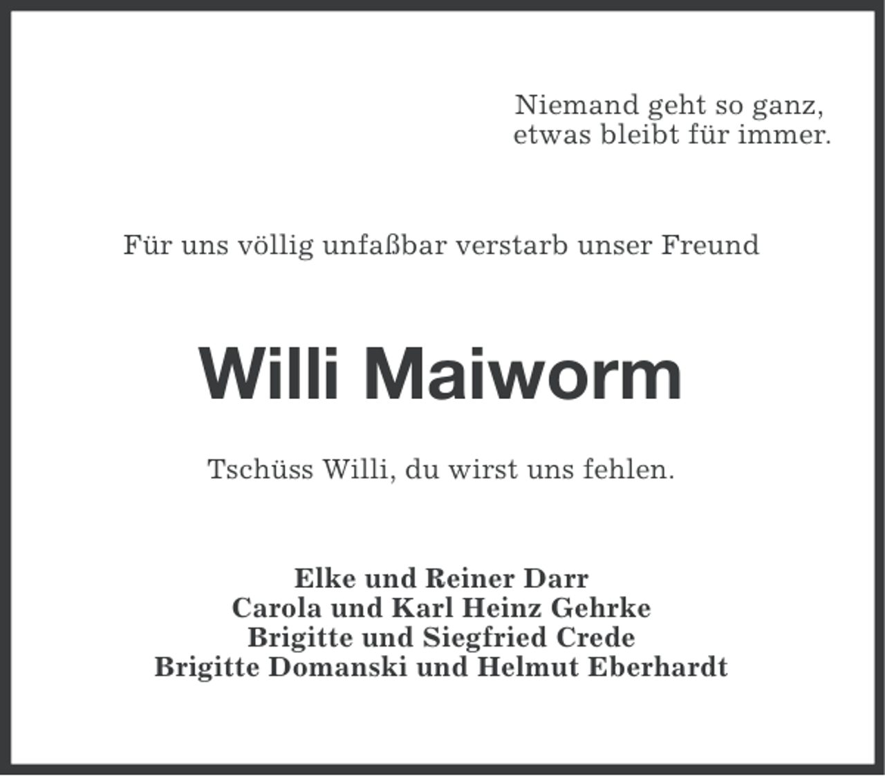 <p>Niemand geht so ganz,<br />etwas bleibt für immer.</p>
<p>Für uns völlig unfaßbar verstarb unser Freund</p>
<p>Willi Maiworm<br />Tschüss Willi, du wirst uns fehlen.</p>
<p>Elke und Reiner Darr<br />Carola und Karl Heinz Gehrke<br />Brigitte und Siegfried Crede<br />Brigitte Domanski und Helmut Eberhardt</p>