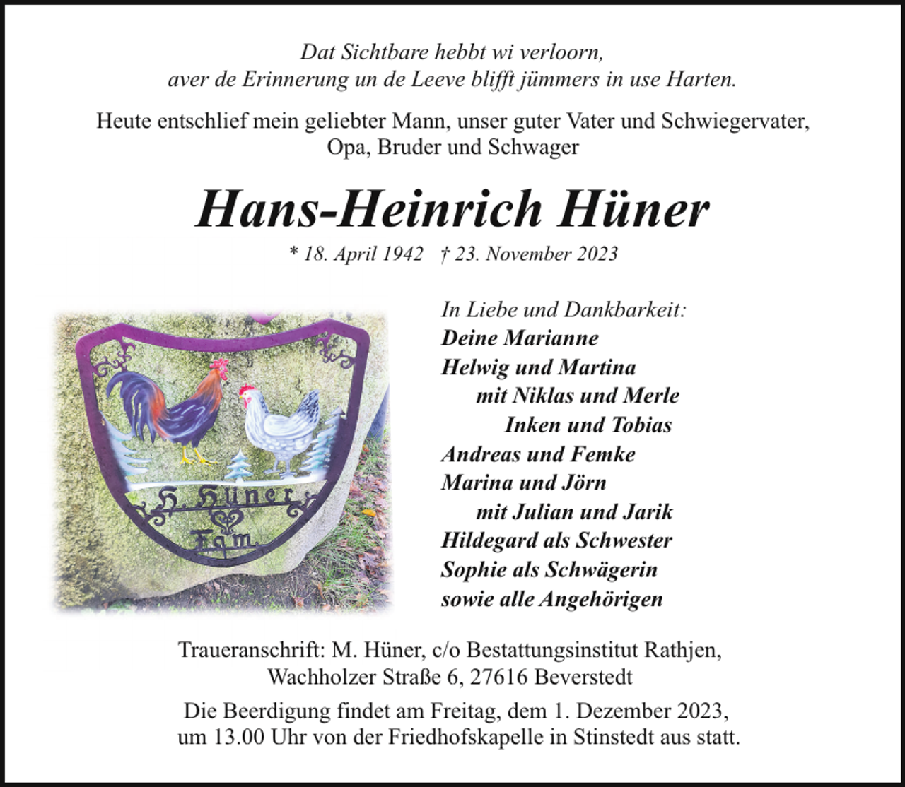 <p>Dat Sichtbare hebbt wi verloorn,<br />aver de Erinnerung un de Leeve blifft jümmers in use Harten.<br />Heute entschlief mein geliebter Mann, unser guter Vater und Schwiegervater,<br />Opa, Bruder und Schwager</p><p>Hans-Heinrich Hüner<br />* 18. April 1942 † 23. November 2023</p><p>In Liebe und Dankbarkeit:<br />Deine Marianne<br />Helwig und Martina<br />mit Niklas und Merle<br />Inken und Tobias<br />Andreas und Femke<br />Marina und Jörn<br />mit Julian und Jarik<br />Hildegard als Schwester<br />Sophie als Schwägerin<br />sowie alle Angehörigen<br />Traueranschrift: M. Hüner, c/o Bestattungsinstitut Rathjen,<br />Wachholzer Straße 6, 27616 Beverstedt<br />Die Beerdigung findet am Freitag, dem 1. Dezember 2023,<br />um 13.00 Uhr von der Friedhofskapelle in Stinstedt aus statt.</p>