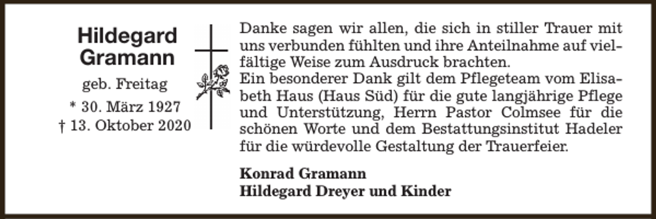 <p>Hildegard<br />Gramann<br />geb. Freitag<br />* 30. März 1927<br />† 13. Oktober 2020</p><p>Danke sagen wir allen, die sich in stiller Trauer mit<br />uns verbunden fühlten und ihre Anteilnahme auf vielfältige Weise zum Ausdruck brachten.<br />Ein besonderer Dank gilt dem Pflegeteam vom Elisabeth Haus (Haus Süd) für die gute langjährige Pflege<br />und Unterstützung, Herrn Pastor Colmsee für die<br />schönen Worte und dem Bestattungsinstitut Hadeler<br />für die würdevolle Gestaltung der Trauerfeier.<br />Konrad Gramann<br />Hildegard Dreyer und Kinder</p>