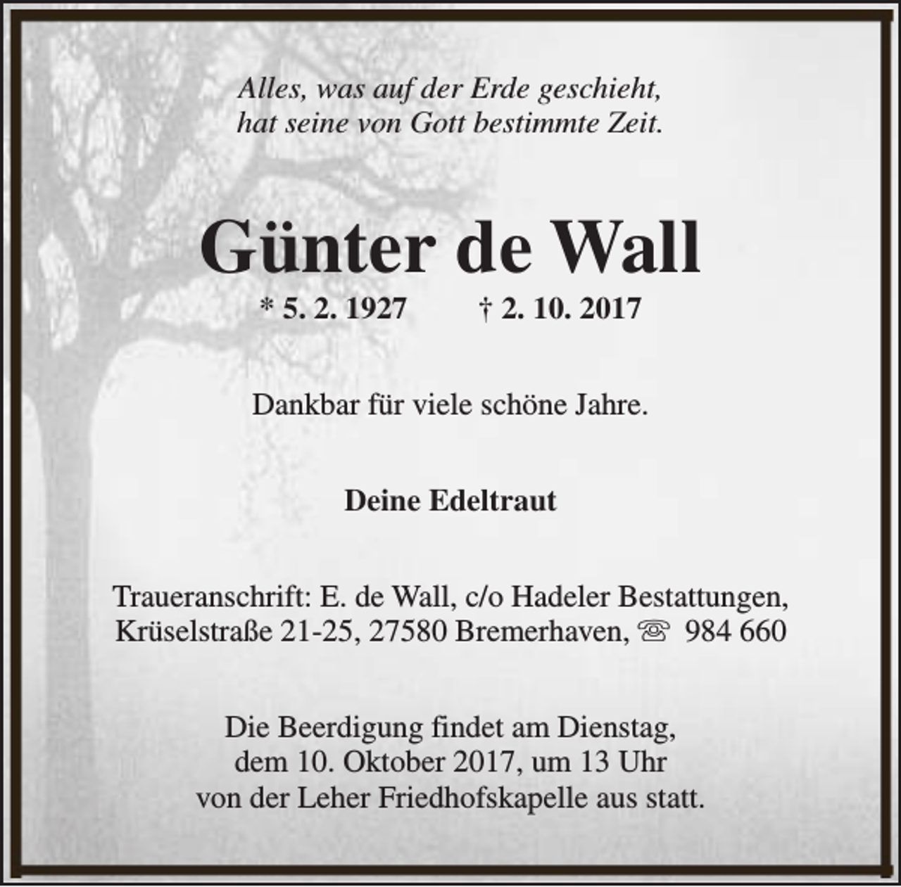 <p>Alles, was auf der Erde geschieht,<br />hat seine von Gott bestimmte Zeit.</p><p>Günter de Wall<br />* 5. 2. 1927</p><p>† 2. 10. 2017</p><p>Dankbar für viele schöne Jahre.<br />Deine Edeltraut<br />Traueranschrift: E. de Wall, c/o Hadeler Bestattungen,<br />Krüselstraße 21-25, 27580 Bremerhaven, s 984 660<br />Die Beerdigung findet am Dienstag,<br />dem 10. Oktober 2017, um 13 Uhr<br />von der Leher Friedhofskapelle aus statt.</p>