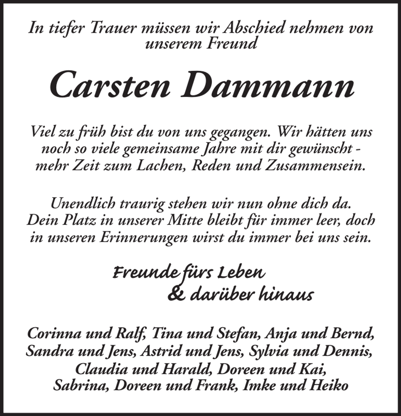 <p>In tiefer Trauer müssen wir Abschied nehmen von<br />unserem Freund</p><p>Carsten Dammann<br />Viel zu früh bist du von uns gegangen. Wir hätten uns<br />noch so viele gemeinsame Jahre mit dir gewünscht mehr Zeit zum Lachen, Reden und Zusammensein.<br />Unendlich traurig stehen wir nun ohne dich da.<br />Dein Platz in unserer Mitte bleibt für immer leer, doch<br />in unseren Erinnerungen wirst du immer bei uns sein.</p><p>Freunde fürs Leben<br />&amp; darüber hinaus<br />Corinna und Ralf, Tina und Stefan, Anja und Bernd,<br />Sandra und Jens, Astrid und Jens, Sylvia und Dennis,<br />Claudia und Harald, Doreen und Kai,<br />Sabrina, Doreen und Frank, Imke und Heiko</p>