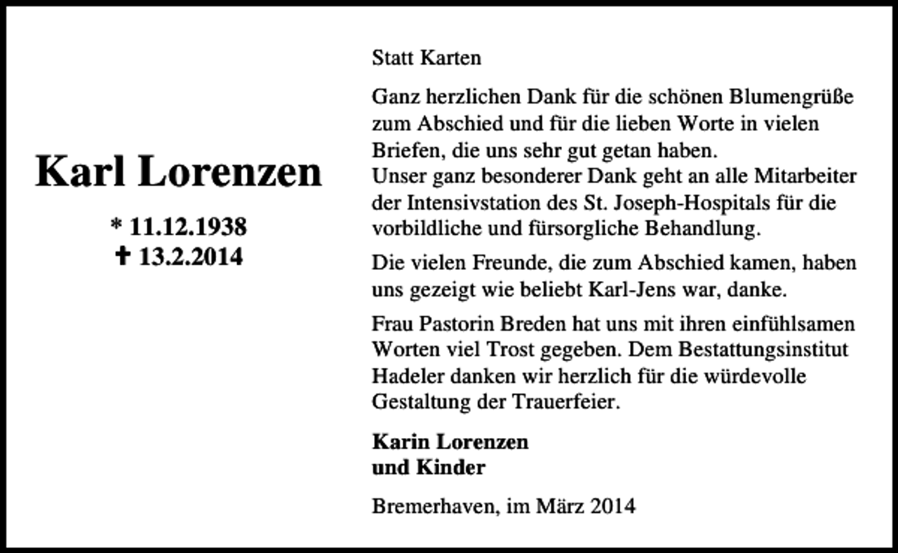 <p>Statt Karten</p><p>Karl Lorenzen<br />* 11.12.1938<br />13.2.2014</p><p>Ganz herzlichen Dank für die schönen Blumengrüße<br />zum Abschied und für die lieben Worte in vielen<br />Briefen, die uns sehr gut getan haben.<br />Unser ganz besonderer Dank geht an alle Mitarbeiter<br />der Intensivstation des St. Joseph-Hospitals für die<br />vorbildliche und fürsorgliche Behandlung.<br />Die vielen Freunde, die zum Abschied kamen, haben<br />uns gezeigt wie beliebt Karl-Jens war, danke.<br />Frau Pastorin Breden hat uns mit ihren einfühlsamen<br />Worten viel Trost gegeben. Dem Bestattungsinstitut<br />Hadeler danken wir herzlich für die würdevolle<br />Gestaltung der Trauerfeier.<br />Karin Lorenzen<br />und Kinder<br />Bremerhaven, im März 2014</p>