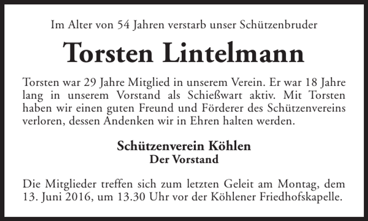 <p>Im Alter von 54 Jahren verstarb unser Schützenbruder</p>
<p>Torsten Lintelmann<br />Torsten war 29 Jahre Mitglied in unserem Verein. Er war 18 Jahre<br />lang in unserem Vorstand als Schießwart aktiv. Mit Torsten<br />haben wir einen guten Freund und Förderer des Schützenvereins<br />verloren, dessen Andenken wir in Ehren halten werden.</p>
<p>Schützenverein Köhlen<br />Der Vorstand</p>
<p>Die Mitglieder treffen sich zum letzten Geleit am Montag, dem<br />13. Juni 2016, um 13.30 Uhr vor der Köhlener Friedhofskapelle.</p>