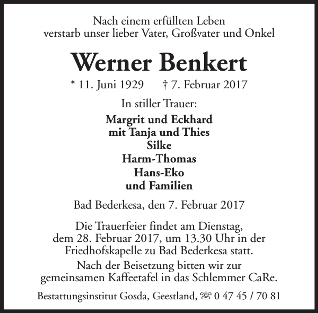 <p>Nach einem erfüllten Leben<br />verstarb unser lieber Vater, Großvater und Onkel</p><p>Werner Benkert</p><p>* 11. Juni 1929</p><p>† 7. Februar 2017</p><p>In stiller Trauer:<br />Margrit und Eckhard<br />mit Tanja und Thies<br />Silke<br />Harm-Thomas<br />Hans-Eko<br />und Familien<br />Bad Bederkesa, den 7. Februar 2017<br />Die Trauerfeier findet am Dienstag,<br />dem 28. Februar 2017, um 13.30 Uhr in der<br />Friedhofskapelle zu Bad Bederkesa statt.<br />Nach der Beisetzung bitten wir zur<br />gemeinsamen Kaffeetafel in das Schlemmer CaRe.<br />Bestattungsinstitut Gosda, Geestland, s 0 47 45 / 70 81</p>