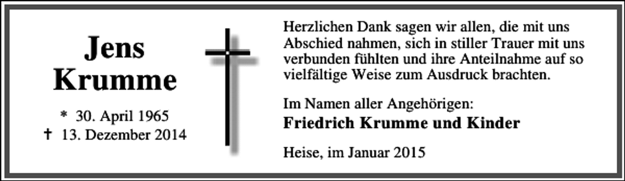 <p>Jens<br />Krumme<br />* 30. April 1965<br />13. Dezember 2014</p><p>Herzlichen Dank sagen wir allen, die mit uns<br />Abschied nahmen, sich in stiller Trauer mit uns<br />verbunden fühlten und ihre Anteilnahme auf so<br />vielfältige Weise zum Ausdruck brachten.<br />Im Namen aller Angehörigen:</p><p>Friedrich Krumme und Kinder<br />Heise, im Januar 2015</p>