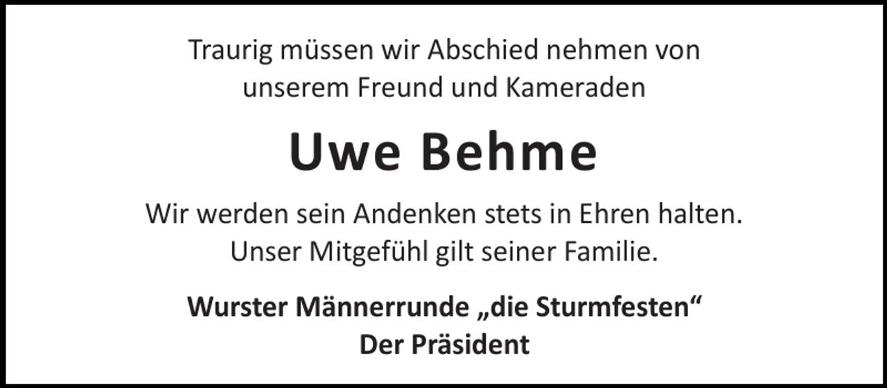 <p>Traurig müssen wir Abschied nehmen von<br />unserem Freund und Kameraden</p><p>Uwe Behme<br />Wir werden sein Andenken stets in Ehren halten.<br />Unser Mitgefühl gilt seiner Familie.<br />Wurster Männerrunde „die Sturmfesten“<br />Der Präsident</p>