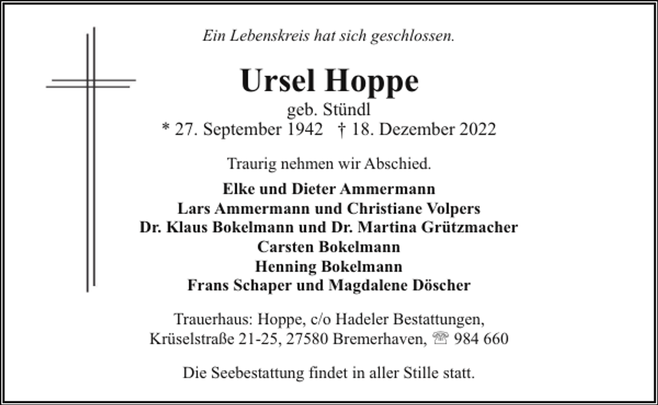 <p>Ein Lebenskreis hat sich geschlossen.</p><p>Ursel Hoppe</p><p>geb. Stündl<br />* 27. September 1942 † 18. Dezember 2022<br />Traurig nehmen wir Abschied.<br />Elke und Dieter Ammermann<br />Lars Ammermann und Christiane Volpers<br />Dr. Klaus Bokelmann und Dr. Martina Grützmacher<br />Carsten Bokelmann<br />Henning Bokelmann<br />Frans Schaper und Magdalene Döscher<br />Trauerhaus: Hoppe, c/o Hadeler Bestattungen,<br />Krüselstraße 21-25, 27580 Bremerhaven, ' 984 660<br />Die Seebestattung findet in aller Stille statt.</p>