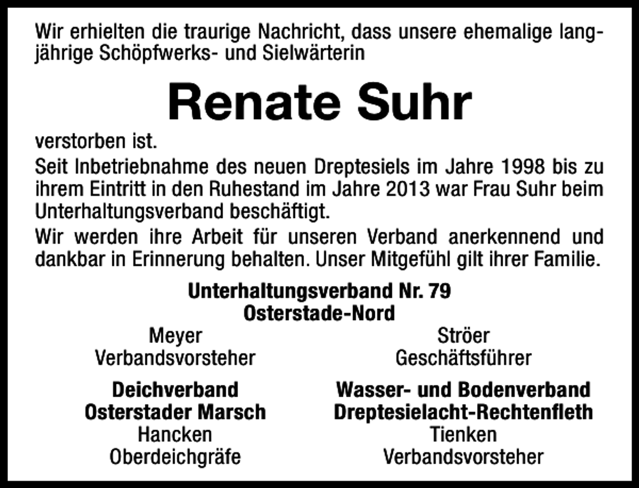 <p>Wir erhielten die traurige Nachricht, dass unsere ehemalige langjährige Schöpfwerks- und Sielwärterin</p><p>Renate Suhr</p><p>verstorben ist.<br />Seit Inbetriebnahme des neuen Dreptesiels im Jahre 1998 bis zu<br />ihrem Eintritt in den Ruhestand im Jahre 2013 war Frau Suhr beim<br />Unterhaltungsverband beschäftigt.<br />Wir werden ihre Arbeit für unseren Verband anerkennend und<br />dankbar in Erinnerung behalten. Unser Mitgefühl gilt ihrer Familie.<br />Unterhaltungsverband Nr. 79<br />Osterstade-Nord<br />Meyer<br />Ströer<br />Verbandsvorsteher<br />Geschäftsführer<br />Deichverband<br />Wasser- und Bodenverband<br />Osterstader Marsch<br />Dreptesielacht-Rechtenfleth<br />Hancken<br />Tienken<br />Oberdeichgräfe<br />Verbandsvorsteher</p>