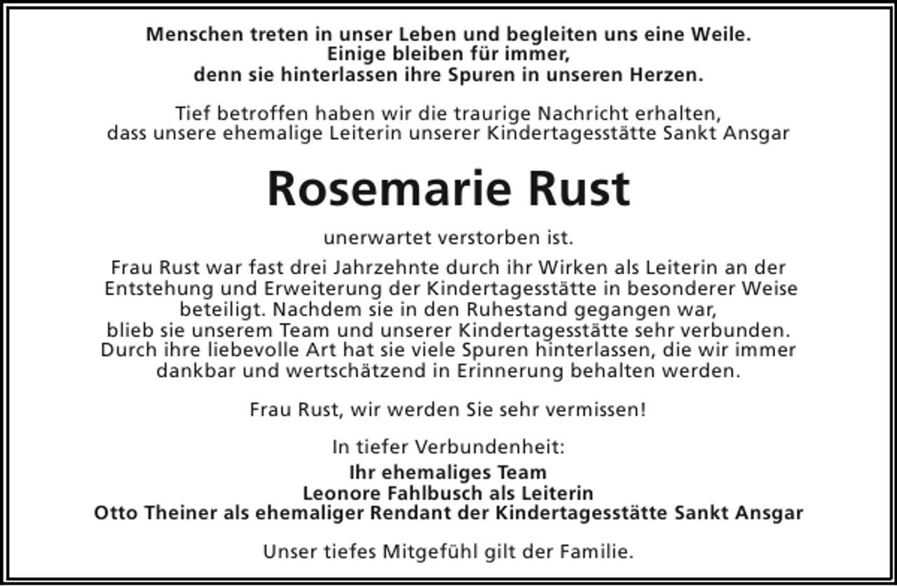 <p>Menschen treten in unser Leben und begleiten uns eine Weile.<br />Einige bleiben für immer,<br />denn sie hinterlassen ihre Spuren in unseren Herzen.<br />Tief betroffen haben wir die traurige Nachricht erhalten,<br />dass unsere ehemalige Leiterin unserer Kindertagesstätte Sankt Ansgar</p><p>Rosemarie Rust<br />unerwartet verstorben ist.<br />Frau Rust war fast drei Jahrzehnte durch ihr Wirken als Leiterin an der<br />Entstehung und Erweiterung der Kindertagesstätte in besonderer Weise<br />beteiligt. Nachdem sie in den Ruhestand gegangen war,<br />blieb sie unserem Team und unserer Kindertagesstätte sehr verbunden.<br />Durch ihre liebevolle Art hat sie viele Spuren hinterlassen, die wir immer<br />dankbar und wertschätzend in Erinnerung behalten werden.<br />Frau Rust, wir werden Sie sehr vermissen!<br />In tiefer Verbundenheit:<br />Ihr ehemaliges Team<br />Leonore Fahlbusch als Leiterin<br />Otto Theiner als ehemaliger Rendant der Kindertagesstätte Sankt Ansgar<br />Unser tiefes Mitgefühl gilt der Familie.</p>