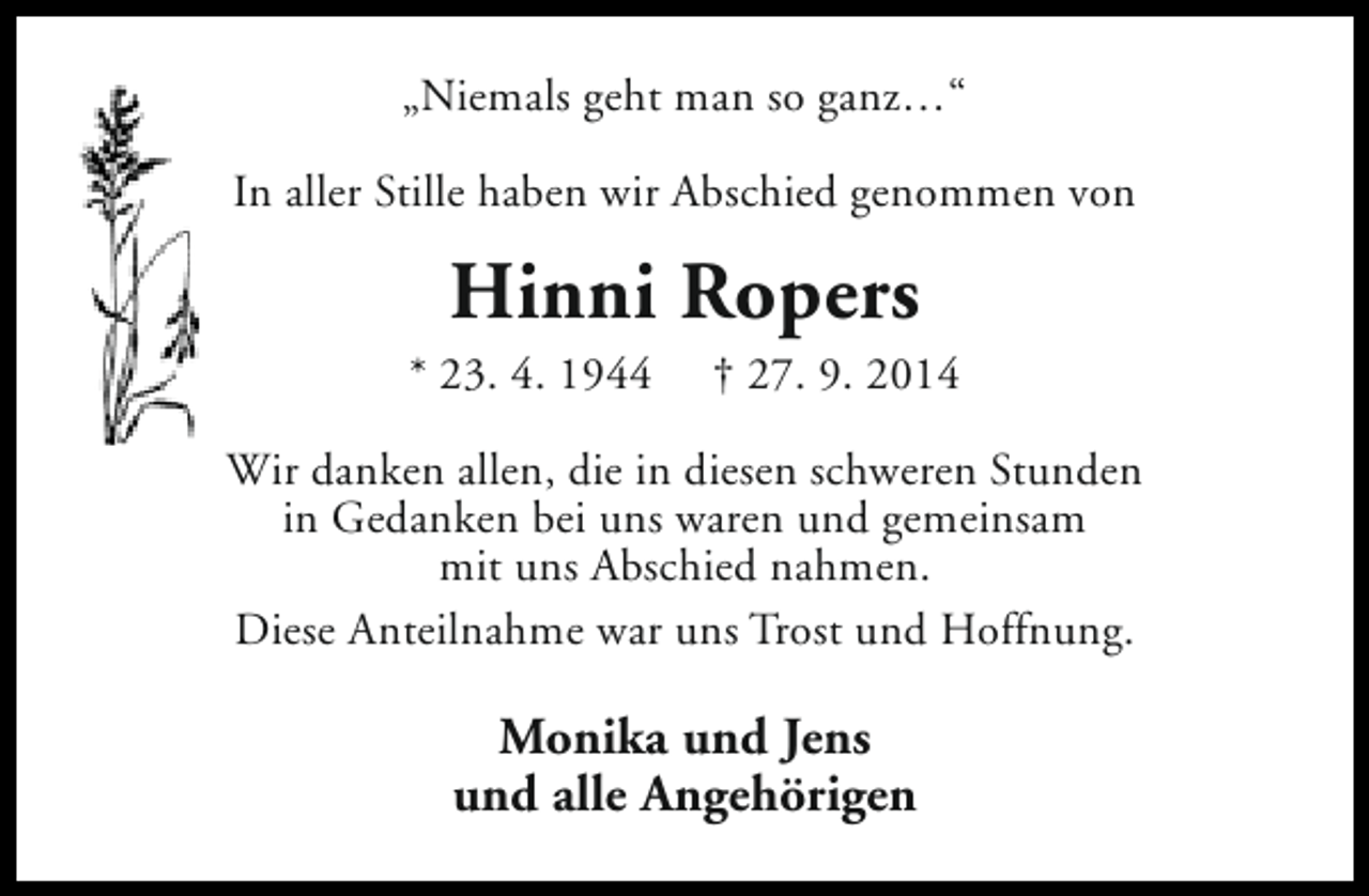 <p>„Niemals geht man so ganz…“<br />In aller Stille haben wir Abschied genommen von</p><p>Hinni Ropers</p><p>* 23. 4. 1944</p><p>† 27. 9. 2014</p><p>Wir danken allen, die in diesen schweren Stunden<br />in Gedanken bei uns waren und gemeinsam<br />mit uns Abschied nahmen.<br />Diese Anteilnahme war uns Trost und Hoffnung.</p><p>Monika und Jens<br />und alle Angehörigen</p>
