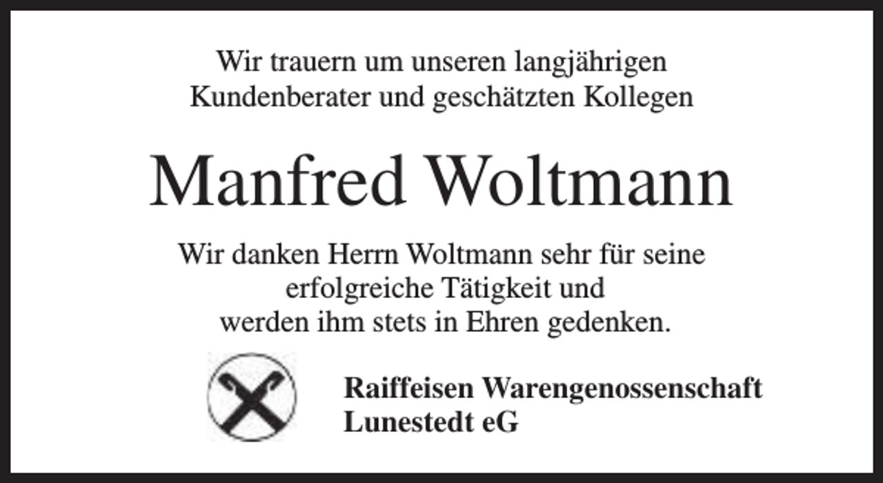 <p>Wir trauern um unseren langjährigen<br />Kundenberater und geschätzten Kollegen</p><p>Manfred Woltmann<br />Wir danken Herrn Woltmann sehr für seine<br />erfolgreiche Tätigkeit und<br />werden ihm stets in Ehren gedenken.<br />Raiffeisen Warengenossenschaft<br />Lunestedt eG</p>