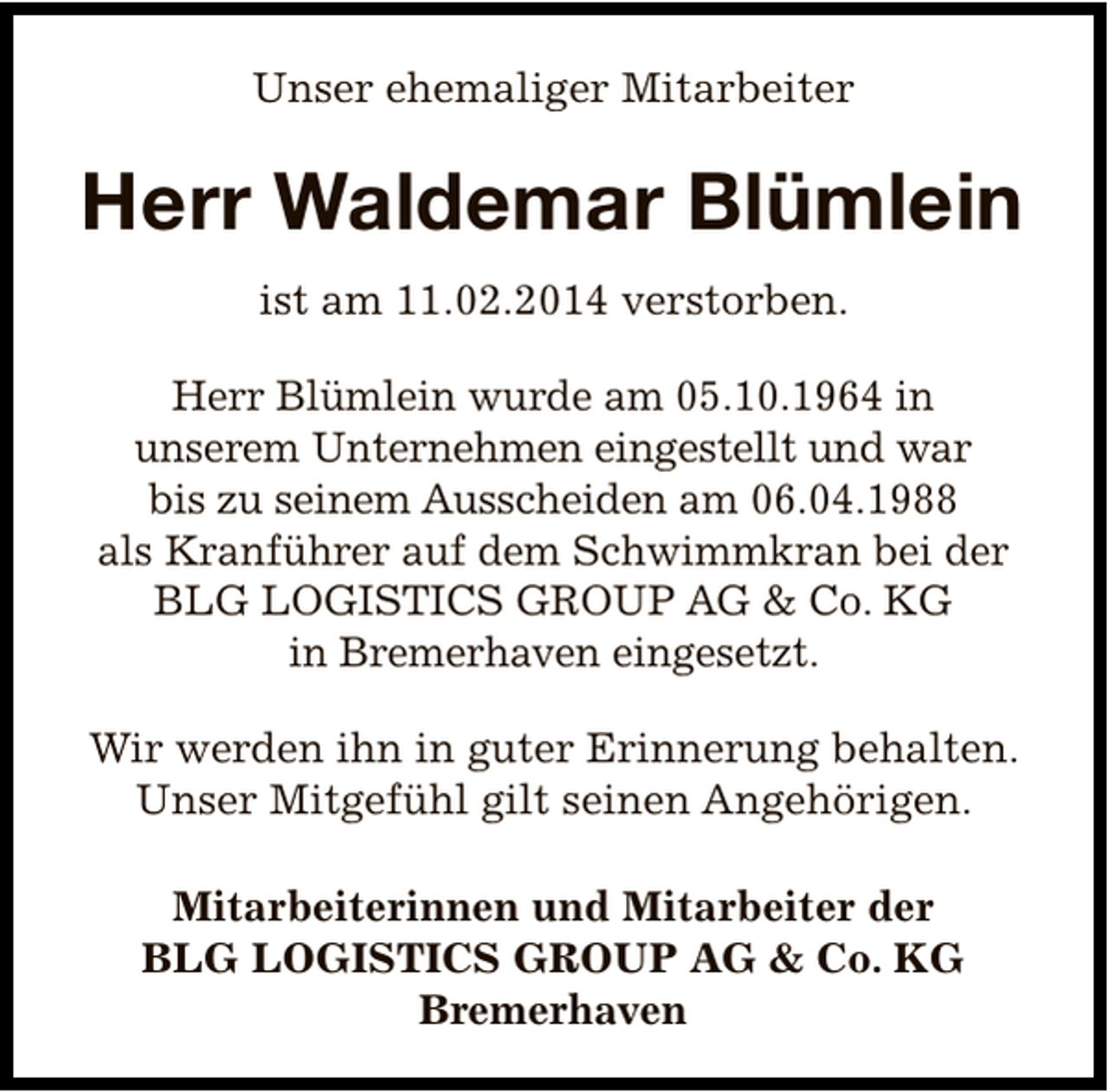 <p>Unser ehemaliger Mitarbeiter</p><p>Herr Waldemar Blümlein<br />ist am 11.02.2014 verstorben.<br />Herr Blümlein wurde am 05.10.1964 in<br />unserem Unternehmen eingestellt und war<br />bis zu seinem Ausscheiden am 06.04.1988<br />als Kranführer auf dem Schwimmkran bei der<br />BLG LOGISTICS GROUP AG &amp; Co. KG<br />in Bremerhaven eingesetzt.<br />Wir werden ihn in guter Erinnerung behalten.<br />Unser Mitgefühl gilt seinen Angehörigen.<br />Mitarbeiterinnen und Mitarbeiter der<br />BLG LOGISTICS GROUP AG &amp; Co. KG<br />Bremerhaven</p>