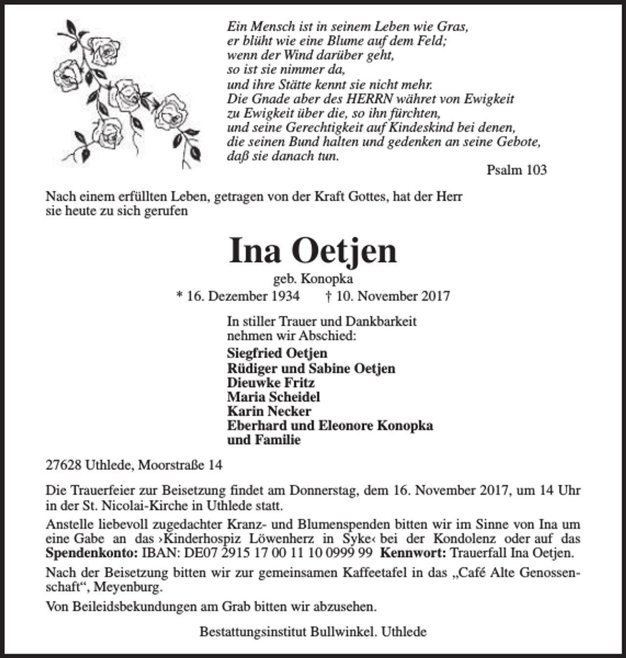 <p>Ein Mensch ist in seinem Leben wie Gras,<br />er blüht wie eine Blume auf dem Feld;<br />wenn der Wind darüber geht,<br />so ist sie nimmer da,<br />und ihre Stätte kennt sie nicht mehr.<br />Die Gnade aber des HERRN währet von Ewigkeit<br />zu Ewigkeit über die, so ihn fürchten,<br />und seine Gerechtigkeit auf Kindeskind bei denen,<br />die seinen Bund halten und gedenken an seine Gebote,<br />daß sie danach tun.<br />Psalm 103<br />Nach einem erfüllten Leben, getragen von der Kraft Gottes, hat der Herr<br />sie heute zu sich gerufen</p><p>Ina Oetjen</p><p>geb. Konopka<br />* 16. Dezember 1934<br />† 10. November 2017<br />In stiller Trauer und Dankbarkeit<br />nehmen wir Abschied:<br />Siegfried Oetjen<br />Rüdiger und Sabine Oetjen<br />Dieuwke Fritz<br />Maria Scheidel<br />Karin Necker<br />Eberhard und Eleonore Konopka<br />und Familie<br />27628 Uthlede, Moorstraße 14<br />Die Trauerfeier zur Beisetzung findet am Donnerstag, dem 16. November 2017, um 14 Uhr<br />in der St. Nicolai-Kirche in Uthlede statt.<br />Anstelle liebevoll zugedachter Kranz- und Blumenspenden bitten wir im Sinne von Ina um<br />eine Gabe an das ›Kinderhospiz Löwenherz in Syke‹ bei der Kondolenz oder auf das<br />Spendenkonto: IBAN: DE07 2915 17 00 19 Kennwort: Trauerfall Ina Oetjen.<br />Nach der Beisetzung bitten wir zur gemeinsamen Kaffeetafel in das „Café Alte Genossenschaft“, Meyenburg.<br />Von Beileidsbekundungen am Grab bitten wir abzusehen.<br />Bestattungsinstitut Bullwinkel. Uthlede</p>