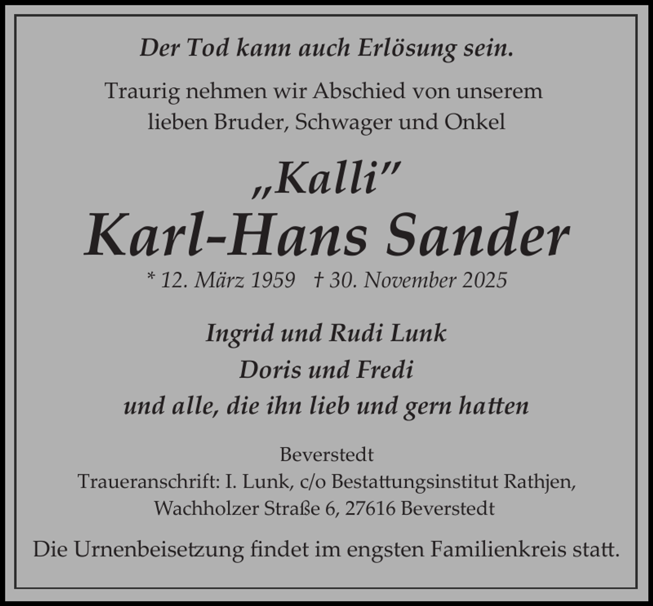 <p>Der Tod kann auch Erlösung sein.<br />Traurig nehmen wir Abschied von unserem<br />lieben Bruder, Schwager und Onkel</p>
<p>„Kalli”</p>
<p>Karl­ Hans Sander<br />* 12. März 1959 † 30. November 2025</p>
<p>Ingrid und Rudi Lunk<br />Doris und Fredi<br />und alle, die ihn lieb und gern hatten<br />Beverstedt<br />Traueranschrift: I. Lunk, c/o Bestattungsinstitut Rathjen,<br />Wachholzer Straße 6, 27616 Beverstedt</p>
<p>Die Urnenbeisetzung ﬁndet im engsten Familienkreis statt.</p>
