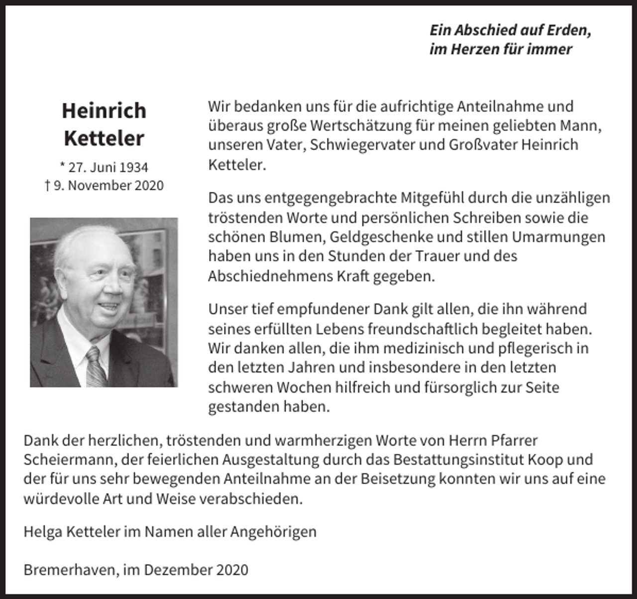 <p>Ein Abschied auf Erden,<br />im Herzen für immer</p><p>Heinrich<br />Ketteler<br />* 27. Juni 1934<br />† 9. November 2020</p><p>Wir bedanken uns für die aufrichtige Anteilnahme und<br />überaus große Wertschätzung für meinen geliebten Mann,<br />unseren Vater, Schwiegervater und Großvater Heinrich<br />Ketteler.<br />Das uns entgegengebrachte Mitgefühl durch die unzähligen<br />tröstenden Worte und persönlichen Schreiben sowie die<br />schönen Blumen, Geldgeschenke und stillen Umarmungen<br />haben uns in den Stunden der Trauer und des<br />Abschiednehmens Kraft gegeben.<br />Unser tief empfundener Dank gilt allen, die ihn während<br />seines erfüllten Lebens freundschaftlich begleitet haben.<br />Wir danken allen, die ihm medizinisch und pﬂegerisch in<br />den letzten Jahren und insbesondere in den letzten<br />schweren Wochen hilfreich und fürsorglich zur Seite<br />gestanden haben.</p><p>Dank der herzlichen, tröstenden und warmherzigen Worte von Herrn Pfarrer<br />Scheiermann, der feierlichen Ausgestaltung durch das Bestattungsinstitut Koop und<br />der für uns sehr bewegenden Anteilnahme an der Beisetzung konnten wir uns auf eine<br />würdevolle Art und Weise verabschieden.<br />Helga Ketteler im Namen aller Angehörigen<br />Bremerhaven, im Dezember 2020</p>