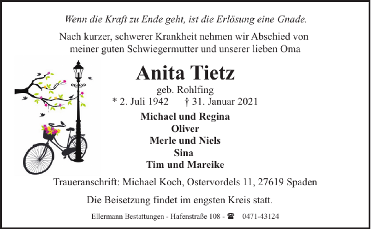 <p>Wenn die Kraft zu Ende geht, ist die Erlösung eine Gnade.<br />Nach kurzer, schwerer Krankheit nehmen wir Abschied von<br />meiner guten Schwiegermutter und unserer lieben Oma</p><p>Anita Tietz</p><p>geb. Rohlfing<br />* 2. Juli 1942 † 31. Januar 2021<br />Michael und Regina<br />Oliver<br />Merle und Niels<br />Sina<br />Tim und Mareike<br />Traueranschrift: Michael Koch, Ostervordels 11, 27619 Spaden<br />Die Beisetzung findet im engsten Kreis statt.<br />Ellermann Bestattungen - Hafenstraße 108 - ( 0471-43124</p>